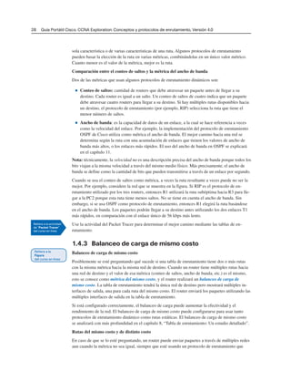28 Guía Portátil Cisco. CCNA Exploration: Conceptos y protocolos de enrutamiento, Versión 4.0
sola característica o de varias características de una ruta. Algunos protocolos de enrutamiento
pueden basar la elección de la ruta en varias métricas, combinándolas en un único valor métrico.
Cuanto menor es el valor de la métrica, mejor es la ruta.
Comparación entre el conteo de saltos y la métrica del ancho de banda
Dos de las métricas que usan algunos protocolos de enrutamiento dinámicos son:
■ Conteo de saltos: cantidad de routers que debe atravesar un paquete antes de llegar a su
destino. Cada router es igual a un salto. Un conteo de saltos de cuatro indica que un paquete
debe atravesar cuatro routers para llegar a su destino. Si hay múltiples rutas disponibles hacia
un destino, el protocolo de enrutamiento (por ejemplo, RIP) selecciona la ruta que tiene el
menor número de saltos.
■ Ancho de banda: es la capacidad de datos de un enlace, a la cual se hace referencia a veces
como la velocidad del enlace. Por ejemplo, la implementación del protocolo de enrutamiento
OSPF de Cisco utiliza como métrica el ancho de banda. El mejor camino hacia una red se
determina según la ruta con una acumulación de enlaces que tienen los valores de ancho de
banda más altos, o los enlaces más rápidos. El uso del ancho de banda en OSPF se explicará
en el capítulo 11.
Nota: técnicamente, la velocidad no es una descripción precisa del ancho de banda porque todos los
bits viajan a la misma velocidad a través del mismo medio físico. Más precisamente, el ancho de
banda se define como la cantidad de bits que pueden transmitirse a través de un enlace por segundo.
Cuando se usa el conteo de saltos como métrica, a veces la ruta resultante a veces puede no ser la
mejor. Por ejemplo, considere la red que se muestra en la figura. Si RIP es el protocolo de en-
rutamiento utilizado por los tres routers, entonces R1 utilizará la ruta subóptima hacia R3 para lle-
gar a la PC2 porque esta ruta tiene menos saltos. No se tiene en cuenta el ancho de banda. Sin
embargo, si se usa OSPF como protocolo de enrutamiento, entonces R1 elegirá la ruta basándose
en el ancho de banda. Los paquetes podrán llegar a su destino antes utilizando los dos enlaces T1
más rápidos, en comparación con el enlace único de 56 kbps más lento.
Use la actividad del Packet Tracer para determinar el mejor camino mediante las tablas de en-
rutamiento.
1.4.3 Balanceo de carga de mismo costo
Balanceo de carga de mismo costo
Posiblemente se esté preguntando qué sucede si una tabla de enrutamiento tiene dos o más rutas
con la misma métrica hacia la misma red de destino. Cuando un router tiene múltiples rutas hacia
una red de destino y el valor de esa métrica (conteo de saltos, ancho de banda, etc.) es el mismo,
esto se conoce como métrica del mismo costo, y el router realizará un balanceo de carga de
mismo costo. La tabla de enrutamiento tendrá la única red de destino pero mostrará múltiples in-
terfaces de salida, una para cada ruta del mismo costo. El router enviará los paquetes utilizando las
múltiples interfaces de salida en la tabla de enrutamiento.
Si está configurado correctamente, el balanceo de carga puede aumentar la efectividad y el
rendimiento de la red. El balanceo de carga de mismo costo puede configurarse para usar tanto
protocolos de enrutamiento dinámico como rutas estáticas. El balanceo de carga de mismo costo
se analizará con más profundidad en el capítulo 8, “Tabla de enrutamiento: Un estudio detallado”.
Rutas del mismo costo y de distinto costo
En caso de que se lo esté preguntando, un router puede enviar paquetes a través de múltiples redes
aun cuando la métrica no sea igual, siempre que esté usando un protocolo de enrutamiento que
 