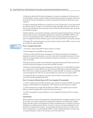 32 Guía Portátil Cisco. CCNA Exploration: Conceptos y protocolos de enrutamiento, Versión 4.0
4. Dado que la dirección IP de destino del paquete no coincide con ninguna de las direcciones de
la interfaz del R2, el router consulta su tabla de enrutamiento para enrutar este paquete. R2 busca la
dirección IP de destino del paquete en la tabla de enrutamiento utilizando el mismo proceso que
siguió R1.
La tabla de enrutamiento de R2 tiene un camino hacia la ruta 192.168.4.0/24, con una dirección IP
del siguiente salto de 192.168.3.2 y una interfaz de salida serial 0/0/0. Dado que la interfaz de sa-
lida no es una red Ethernet, R2 no tiene que resolver la dirección IP del siguiente salto con una di-
rección MAC de destino.
Cuando la interfaz es una conexión serial punto a punto, R2 encapsula el paquete IP en el formato de
trama de enlace de datos correspondiente utilizado por la interfaz de salida (HDLC, PPP, etc.). En
este caso, la encapsulación de Capa 2 es PPP; por lo tanto, la dirección de destino del enlace de
datos se configura en broadcast. Recuerde que no existen direcciones MAC en las interfaces seriales.
5. El paquete IP se encapsula ahora en una nueva trama de enlace de datos, PPP, y se envía a través
de la interfaz de salida serial 0/0/0.
Paso 4: el paquete llega al R3
1. R3 recibe y copia la trama PPP de enlace de datos en su búfer.
2. R3 desencapsula la trama PPP de enlace de datos.
3. R3 busca la dirección IP de destino del paquete en la tabla de enrutamiento. El resultado de
búsqueda en la tabla de enrutamiento es una de las redes de R3 conectadas directamente. Esto sig-
nifica que el paquete puede enviarse directamente al dispositivo de destino y no es necesario en-
viarlo a otro router.
Dado que la interfaz de salida es una red Ethernet conectada directamente, R3 debe resolver la di-
rección IP de destino del paquete con una dirección MAC de destino.
4. R3 busca la dirección IP de destino del paquete de 192.168.4.10 en su caché ARP. Si la entrada
no se encuentra en el caché ARP, R3 envía una solicitud de ARP desde su interfaz FastEthernet
0/0. La PC2 envía a cambio una respuesta ARP con su dirección MAC. R3 actualiza su caché ARP
con una entrada para 192.168.4.10 y la dirección MAC que se devolvió en la respuesta ARP.
5. El paquete IP ahora se encapsula en una nueva trama de enlace de datos Ethernet y se envía a
través de la interfaz FastEthernet 0/0 de R3.
Paso 5: la trama de Ethernet llega a la PC2 con el paquete IP encapsulado
1. La PC2 examina la dirección MAC de destino, que coincide con la dirección MAC de la interfaz
receptora, su NIC Ethernet. Por consiguiente, la PC2 copiará el resto de la trama en su búfer.
2. La PC2 distingue que el campo Tipo de Ethernet es 0x800, lo cual significa que la trama de
Ethernet contiene un paquete IP en la porción de datos de la trama.
3. La PC2 desencapsula la trama de Ethernet y envía el paquete IP al proceso IP de su sistema
operativo.
Sumarización
Hemos analizado el proceso de encapsulación y desencapsulación de un paquete cuando se reenvía
de un router a otro, desde el dispositivo de origen hasta el dispositivo de destino final. También
hemos analizado el proceso de búsqueda en la tabla de enrutamiento que se abordará con más pro-
fundidad en un capítulo posterior. Hemos visto que los routers no sólo tienen participación en las
decisiones de enrutamiento de Capa 3, sino que además participan en procesos de Capa 2, entre
ellos la encapsulación, y en redes Ethernet, ARP. Los routers también participan en la Capa 1 que
se usa para transmitir y recibir los bits de datos a través del medio físico.
 