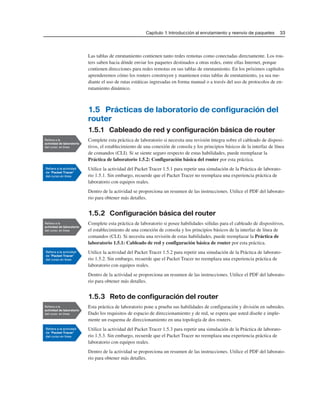 Capítulo 1: Introducción al enrutamiento y reenvío de paquetes 33
Las tablas de enrutamiento contienen tanto redes remotas como conectadas directamente. Los rou-
ters saben hacia dónde enviar los paquetes destinados a otras redes, entre ellas Internet, porque
contienen direcciones para redes remotas en sus tablas de enrutamiento. En los próximos capítulos
aprenderemos cómo los routers construyen y mantienen estas tablas de enrutamiento, ya sea me-
diante el uso de rutas estáticas ingresadas en forma manual o a través del uso de protocolos de en-
rutamiento dinámico.
1.5 Prácticas de laboratorio de configuración del
router
1.5.1 Cableado de red y configuración básica de router
Complete esta práctica de laboratorio si necesita una revisión íntegra sobre el cableado de disposi-
tivos, el establecimiento de una conexión de consola y los principios básicos de la interfaz de línea
de comandos (CLI). Si se siente seguro respecto de estas habilidades, puede reemplazar la
Práctica de laboratorio 1.5.2: Configuración básica del router por esta práctica.
Utilice la actividad del Packet Tracer 1.5.1 para repetir una simulación de la Práctica de laborato-
rio 1.5.1. Sin embargo, recuerde que el Packet Tracer no reemplaza una experiencia práctica de
laboratorio con equipos reales.
Dentro de la actividad se proporciona un resumen de las instrucciones. Utilice el PDF del laborato-
rio para obtener más detalles.
1.5.2 Configuración básica del router
Complete esta práctica de laboratorio si posee habilidades sólidas para el cableado de dispositivos,
el establecimiento de una conexión de consola y los principios básicos de la interfaz de línea de
comandos (CLI). Si necesita una revisión de estas habilidades, puede reemplazar la Práctica de
laboratorio 1.5.1: Cableado de red y configuración básica de router por esta práctica.
Utilice la actividad del Packet Tracer 1.5.2 para repetir una simulación de la Práctica de laborato-
rio 1.5.2. Sin embargo, recuerde que el Packet Tracer no reemplaza una experiencia práctica de
laboratorio con equipos reales.
Dentro de la actividad se proporciona un resumen de las instrucciones. Utilice el PDF del laborato-
rio para obtener más detalles.
1.5.3 Reto de configuración del router
Esta práctica de laboratorio pone a prueba sus habilidades de configuración y división en subredes.
Dado los requisitos de espacio de direccionamiento y de red, se espera que usted diseñe e imple-
mente un esquema de direccionamiento en una topología de dos routers.
Utilice la actividad del Packet Tracer 1.5.3 para repetir una simulación de la Práctica de laborato-
rio 1.5.3. Sin embargo, recuerde que el Packet Tracer no reemplaza una experiencia práctica de
laboratorio con equipos reales.
Dentro de la actividad se proporciona un resumen de las instrucciones. Utilice el PDF del laborato-
rio para obtener más detalles.
 