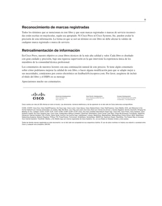 Reconocimiento de marcas registradas
Todos los términos que se mencionan en este libro y que sean marcas registradas o marcas de servicio reconoci-
das están escritas en mayúsculas, según sea apropiado. Ni Cisco Press ni Cisco Systems, Inc. pueden avalar la
precisión de esta información. La forma en que se usó un término en este libro no debe afectar la validez de
cualquier marca registrada o marca de servicio.
Retroalimentación de información
En Cisco Press, nuestro objetivo es crear libros técnicos de la más alta calidad y valor. Cada libro es diseñado
con gran cuidado y precisión, bajo una rigurosa supervisión en la que interviene la experiencia única de los
miembros de la comunidad técnica profesional.
Los comentarios de nuestros lectores son una continuación natural de este proceso. Si tiene algún comentario
sobre cómo podríamos mejorar la calidad de este libro, o hacer alguna modificación para que se adapte mejor a
sus necesidades, contáctenos por correo electrónico en feedback@ciscopress.com. Por favor, asegúrese de incluir
el título del libro y el ISBN en su mensaje
Apreciaremos mucho sus comentarios.
iii
Cisco cuenta con más de 200 oficinas en todo el mundo. Las direcciones, números telefónicos y de fax aparecen en el sitio web de Cisco www.cisco.com/go/offices
CCDE, CCENT, Cisco Eos, Cisco HealthPresence, the Cisco logo, Cisco Lumin, Cisco Nexus, Cisco StadiumVision, Cisco TelePresence, Cisco WebEx, DCE, and Welcome to the
Human Network son marcas comerciales; en cambio, Way We Work, Live, Play, and Learn and Cisco Store son marcas de servicio; y Access Registrar, Aironet, AsyncOS, Bringing the
Meeting To You, Catalyst, CCDA, CCDP, CCIE, CCIP, CCNA, CCNP, CCSP, CCVP, Cisco, the Cisco Certified Internetwork Expert logo, Cisco IOS, Cisco Press, Cisco Systems, Cisco
Systems Capital, the Cisco Systems logo, Cisco Unity, Collaboration Without Limitation, EtherFast, EtherSwitch, Event Center, Fast Step, Follow Me Browsing, FormShare, GigaDrive,
HomeLink, Internet Quotient, IOS, iPhone, iQuick Study, IronPort, the IronPort logo, LightStream, Linksys, MediaTone, MeetingPlace, MeetingPlace Chime Sound, MGX, Networkers,
Networking Academy, Network Registrar, PCNow, PIX, PowerPanels, ProConnect, ScriptShare, SenderBase, SMARTnet, Spectrum Expert, StackWise, The Fastest Way to Increase
Your Internet Quotient, TransPath, WebEx, y the WebEx logo son marcas registradas de Cisco Systems, Inc. y/o sus filiales en Estados Unidos y otros países.
Todas las demás marcas registradas en este documento o en el sitio web son propiedad de sus respectivos dueños. El uso de estos nombres no implica una relación o sociedad entre
Cisco y cualquier otra compañía. (0812R)
 