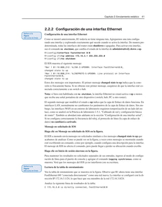 Capítulo 2: Enrutamiento estático 41
2.2.2 Configuración de una interfaz Ethernet
Configuración de una interfaz Ethernet
Como se mostró anteriormente, R1 todavía no tiene ninguna ruta. Agreguemos una ruta configu-
rando una interfaz y explorando exactamente qué sucede cuando se activa la interfaz. De manera pre-
determinada, todas las interfaces del router están shutdown o apagadas. Para activar esta interfaz,
use el comando no shutdown, que cambia el estado de la interfaz de administratively down a up.
R1(config)#interface fastethernet 0/0
R1(config-if)#ip address 172.16.3.1 255.255.255.0
R1(config-if)#no shutdown
El IOS muestra el siguiente mensaje:
*Mar 1 01:16:080,212: %LINK-3-UPDOWN: Interface FastEthernet0/0,
changed state to up
*Mar 1 01:16:090,214: %LINEPROTO-5-UPDOWN: Line protocol on Interface
FastEthernet0/0,
changed state to up
Estos dos mensajes son importantes. El primer mensaje changed state to up indica que la cone-
xión es físicamente buena. Si no obtiene este primer mensaje, asegúrese de que la interfaz esté co-
nectada correctamente a un switch o hub.
Nota: si bien está habilitada con no shutdown, la interfaz Ethernet no estará activa o up a menos
que reciba una señal portadora de otro dispositivo (switch, hub, PC u otro router).
El segundo mensaje que modificó el estado a up indica que la capa de Enlace de datos funciona. En
interfaces LAN, normalmente no cambiamos los parámetros de la capa de Enlace de datos. Sin em-
bargo, las interfaces WAN en un entorno de laboratorio requieren temporización de un lado del en-
lace, como se analizó en la Práctica de laboratorio 1.5.1, “Cableado de red y configuración básica
de router”. También se abordará más adelante en la sección “Configuración de una interfaz serial”.
Si no configura correctamente la frecuencia del reloj, el protocolo de línea (la capa de enlace de
datos) no cambiará a activado.
Mensaje no solicitado de IOS
Haga clic en Mensaje no solicitado de IOS en la figura.
El IOS a menudo envía mensajes no solicitados similares a los mensajes changed state to up que
acabamos de analizar. Como se puede ver en la figura, a veces estos mensajes se mostrarán cuando
esté escribiendo un comando, como por ejemplo, cuando configura una descripción para la interfaz.
El mensaje de IOS no afecta el comando, pero puede llegar a perder su ubicación cuando escribe.
Haga clic en Inicio de sesión síncrono en la figura.
Para mantener los resultados no solicitados separados de sus entradas, ingrese al modo de configu-
ración de línea para el puerto de consola y agregue el comando logging synchronous, como se
muestra. Verá que los mensajes del IOS ya no interfieren con su escritura.
Lectura de la tabla de enrutamiento
Vea la tabla de enrutamiento que se muestra en la figura. Observe que R1 ahora tiene una interfaz
FastEthernet 0/0 “conectada directamente” como una red nueva. La interfaz se configuró con la di-
rección IP 172.16.3.1/24, lo que hace que sea miembro de la red 172.16.3.0/24.
Analice la siguiente línea de resultados de la tabla:
C 172.16.3.0 is directly connected, FastEthernet0/0
 