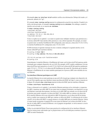 Capítulo 2: Enrutamiento estático 43
Elcomando show ip interface brief también verifica esta información. Debajo del estado y el
protocolo, debería ver “up”.
El comando show running-config muestra la configuración actual de esta interfaz. Cuando la in-
terfaz está desactivada, el comando running-config muestra shutdown. Sin embargo, cuando la
interfaz está activada, no se muestra no shutdown.
R1#show running-config
<resultado omitido>
interface FastEthernet0/0
ip address 172.16.3.1 255.255.255.0
<resultado omitido>
Como se explicó en el capítulo 1, un router no puede tener múltiples interfaces que pertenezcan a
la misma subred IP. Cada interfaz debe pertenecer a una subred separada. Por ejemplo, un router
no puede tener su interfaz FastEthernet 0/0 configurada como máscara y dirección 172.16.3.1/24 y
su interfaz FastEthernet 0/1 configurada como 172.16.3.2/24.
El IOS mostrará el siguiente mensaje de error si intenta configurar la segunda interfaz con la
misma subred IP que la primera interfaz:
R1(config-if)#int fa0/1
R1(config-if)#ip address 172.16.3.2 255.255.255.0
172.16.3.0 overlaps with FastEthernet0/0
R1(config-if)#
Generalmente, la interfaz Ethernet o FastEthernet del router será la dirección IP del gateway prede-
terminado para cualquier dispositivo de esa LAN. Por ejemplo, la PC1 podría configurarse con una
dirección IP host que pertenezca a la red 172.16.3.0/24 con la dirección IP del gateway predetermi-
nado 172.16.3.1. 172.16.3.1 es la dirección IP FastEthernet del router R1. Recuerde que la interfaz
Ethernet o FastEthernet de un router también participará en el proceso ARP como miembro de esa
red Ethernet.
Las interfaces Ethernet participan en el ARP
La interfaz Ethernet de un router participa en una red LAN al igual que cualquier otro dispositivo de
esa red. Esto significa que estas interfaces tienen una dirección MAC de Capa 2, como se muestra en
la figura. El comando show interfaces muestra la dirección MAC para las interfaces Ethernet.
R1#show interfaces fastethernet 0/0
Como se demostró en el capítulo 1, una interfaz Ethernet participa en las solicitudes y respuestas
de ARP y mantiene una tabla ARP. Si un router tiene un paquete destinado a un dispositivo en una
red Ethernet conectada directamente, éste busca en la tabla ARP una entrada con esa dirección IP
de destino para poder asignarla a la dirección MAC. Si la tabla ARP no contiene esta dirección
IP, la interfaz Ethernet envía una solicitud de ARP. El dispositivo con la dirección IP de destino
envía a cambio una respuesta de ARP que contiene su dirección MAC. La información de la direc-
ción IP y de la dirección MAC se agrega entonces a la tabla ARP para esa interfaz Ethernet. Ahora
el router puede encapsular el paquete IP en una trama de Ethernet con la dirección MAC de des-
tino de su tabla ARP. La trama de Ethernet, con el paquete encapsulado, se envía entonces a través
de la interfaz Ethernet.
Utilice la actividad del Packet Tracer para practicar la configuración de las interfaces Ethernet.
Siga las instrucciones adicionales que se proporcionan con la actividad para examinar el proceso
ARP en modo Simulación.
 