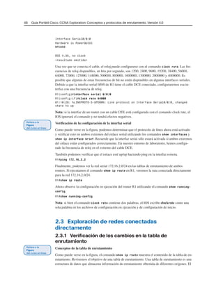46 Guía Portátil Cisco. CCNA Exploration: Conceptos y protocolos de enrutamiento, Versión 4.0
Interface Serial0/0/0
Hardware is PowerQUICC
MPC860
DCE V.35, no clock
<resultado omitido>
Una vez que se conecta el cable, el reloj puede configurarse con el comando clock rate. Las fre-
cuencias de reloj disponibles, en bits por segundo, son 1200, 2400, 9600, 19200, 38400, 56000,
64000, 72000, 125000, 148000, 500000, 800000, 1000000, 1300000, 2000000 y 4000000. Es
posible que algunas de estas frecuencias de bit no estén disponibles en algunas interfaces seriales.
Debido a que la interfaz serial 0/0/0 de R1 tiene el cable DCE conectado, configuraremos esa in-
terfaz con una frecuencia de reloj.
R1(config)#interface serial 0/0/0
R1(config-if)#clock rate 64000
01:10:28: %LINEPROTO-5-UPDOWN: Line protocol on Interface Serial0/0/0, changed
state to up
Nota: si la interfaz de un router con un cable DTE está configurada con el comando clock rate, el
IOS ignorará el comando y no tendrá efectos negativos.
Verificación de la configuración de la interfaz serial
Como puede verse en la figura, podemos determinar que el protocolo de línea ahora está activado
y verificar esto en ambos extremos del enlace serial utilizando los comandos show interfaces y
show ip interface brief. Recuerde que la interfaz serial sólo estará activada si ambos extremos
del enlace están configurados correctamente. En nuestro entorno de laboratorio, hemos configu-
rado la frecuencia de reloj en el extremo del cable DCE.
También podemos verificar que el enlace esté up/up haciendo ping en la interfaz remota.
R1#ping 172.16.2.2
Finalmente, podemos ver la red serial 172.16.2.0/24 en las tablas de enrutamiento de ambos
routers. Si ejecutamos el comando show ip route en R1, veremos la ruta conectada directamente
para la red 172.16.2.0/24.
R1#show ip route
Ahora observe la configuración en ejecución del router R1 utilizando el comando show running-
config.
R1#show running-config
Nota: si bien el comando clock rate contiene dos palabras, el IOS escribe clockrate como una
sola palabra en los archivos de configuración en ejecución y de configuración de inicio.
2.3 Exploración de redes conectadas
directamente
2.3.1 Verificación de los cambios en la tabla de
enrutamiento
Conceptos de la tabla de enrutamiento
Como puede verse en la figura, el comando show ip route muestra el contenido de la tabla de en-
rutamiento. Revisemos el objetivo de una tabla de enrutamiento. Una tabla de enrutamiento es una
estructura de datos que almacena información de enrutamiento obtenida de diferentes orígenes. El
 