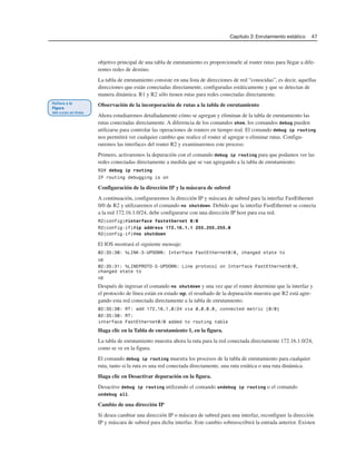 Capítulo 2: Enrutamiento estático 47
objetivo principal de una tabla de enrutamiento es proporcionarle al router rutas para llegar a dife-
rentes redes de destino.
La tabla de enrutamiento consiste en una lista de direcciones de red “conocidas”, es decir, aquellas
direcciones que están conectadas directamente, configuradas estáticamente y que se detectan de
manera dinámica. R1 y R2 sólo tienen rutas para redes conectadas directamente.
Observación de la incorporación de rutas a la tabla de enrutamiento
Ahora estudiaremos detalladamente cómo se agregan y eliminan de la tabla de enrutamiento las
rutas conectadas directamente. A diferencia de los comandos show, los comandos debug pueden
utilizarse para controlar las operaciones de routers en tiempo real. El comando debug ip routing
nos permitirá ver cualquier cambio que realice el router al agregar o eliminar rutas. Configu-
raremos las interfaces del router R2 y examinaremos este proceso.
Primero, activaremos la depuración con el comando debug ip routing para que podamos ver las
redes conectadas directamente a medida que se van agregando a la tabla de enrutamiento.
R2# debug ip routing
IP routing debugging is on
Configuración de la dirección IP y la máscara de subred
A continuación, configuraremos la dirección IP y máscara de subred para la interfaz FastEthernet
0/0 de R2 y utilizaremos el comando no shutdown. Debido que la interfaz FastEthernet se conecta
a la red 172.16.1.0/24, debe configurarse con una dirección IP host para esa red.
R2(config)#interface fastethernet 0/0
R2(config-if)#ip address 172.16.1.1 255.255.255.0
R2(config-if)#no shutdown
El IOS mostrará el siguiente mensaje:
02:35:30: %LINK-3-UPDOWN: Interface FastEthernet0/0, changed state to
up
02:35:31: %LINEPROTO-5-UPDOWN: Line protocol on Interface FastEthernet0/0,
changed state to
up
Después de ingresar el comando no shutdown y una vez que el router determine que la interfaz y
el protocolo de línea están en estado up, el resultado de la depuración muestra que R2 está agre-
gando esta red conectada directamente a la tabla de enrutamiento.
02:35:30: RT: add 172.16.1.0/24 via 0.0.0.0, connected metric [0/0]
02:35:30: RT:
interface FastEthernet0/0 added to routing table
Haga clic en la Tabla de enrutamiento 1, en la figura.
La tabla de enrutamiento muestra ahora la ruta para la red conectada directamente 172.16.1.0/24,
como se ve en la figura.
El comando debug ip routing muestra los procesos de la tabla de enrutamiento para cualquier
ruta, tanto si la ruta es una red conectada directamente, una ruta estática o una ruta dinámica.
Haga clic en Desactivar depuración en la figura.
Desactive debug ip routing utilizando el comando undebug ip routing o el comando
undebug all.
Cambio de una dirección IP
Si desea cambiar una dirección IP o máscara de subred para una interfaz, reconfigure la dirección
IP y máscara de subred para dicha interfaz. Este cambio sobreescribirá la entrada anterior. Existen
 
