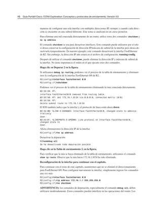 48 Guía Portátil Cisco. CCNA Exploration: Conceptos y protocolos de enrutamiento, Versión 4.0
maneras de configurar una sola interfaz con múltiples direcciones IP, siempre y cuando cada direc-
ción se encuentre en una subred diferente. Este tema se analizará en un curso posterior.
Para eliminar una red conectada directamente de un router, utilice estos dos comandos: shutdown y
no ip address.
El comando shutdown se usa para desactivar interfaces. Este comando puede utilizarse por sí solo
si desea conservar la configuración de dirección IP/máscara de subred de la interfaz pero desea de-
sactivarla temporalmente. En nuestro ejemplo, este comando desactivará la interfaz FastEthernet
de R2. Sin embargo, la dirección IP aún estará en el archivo de configuración, running-config.
Después de utilizar el comando shutdown, puede eliminar la dirección IP y máscara de subred de
la interfaz. No tiene importancia el orden en el que ejecute estos dos comandos.
Haga clic en Depurar 2 en la figura.
Si utilizamos debug ip routing, podemos ver el proceso de la tabla de enrutamiento y eliminare-
mos la configuración de la interfaz FastEthernet 0/0 de R2.
R2(config)#interface fastethernet 0/0
R2(config-if)#shutdown
Podemos ver el proceso de la tabla de enrutamiento eliminando la ruta conectada directamente.
02:53:58: RT:
interface FastEthernet0/0 removed from routing table
02:53:58: RT: del 172.16.1.0/24 via 0.0.0.0, connected metric [0/0]
02:53:58: RT:
delete subnet route to 172.16.1.0/24
El IOS también indica que la interfaz y el protocolo de línea están ahora down:
02:54:00: %LINK-5-CHANGED: Interface FastEthernet0/0, changed state to adminis-
tratively
down
02:54:01: %LINEPROTO-5-UPDOWN: Line protocol on Interface FastEthernet0/0,
changed state to
down
Ahora eliminaremos la dirección IP de la interfaz.
R2(config-if)#no ip address
Desactivar la depuración:
R2#undebug all
Se ha desactivado toda depuración posible
Haga clic en la Tabla de enrutamiento 2, en la figura.
Para verificar que la ruta se haya eliminado de la tabla de enrutamiento, utilizamos el comando
show ip route. Observe que la ruta hacia 172.16.1.0/24 ha sido eliminada.
Reconfiguración de la interfaz para continuar con el capítulo.
Para continuar con el resto de este capítulo, asumiremos que no se eliminó el direccionamiento
para FastEthernet 0/0. Para configurar nuevamente la interfaz, simplemente ingrese los comandos
una vez más:
R2(config)#interface fastethernet 0/0
R2(config-if)#ip address 172.16.1.1 255.255.255.0
R2(config-if)#no shutdown
ADVERTENCIA: los comandos de depuración, especialmente el comando debug all, deben
utilizarse moderadamente. Estos comandos pueden interferir en las operaciones del router. Los
 