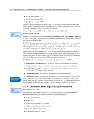 52 Guía Portátil Cisco. CCNA Exploration: Conceptos y protocolos de enrutamiento, Versión 4.0
■ R2 y S2 son vecinos de CDP.
■ R2 y R3 son vecinos de CDP.
■ R3 y S3 son vecinos de CDP.
Observe la diferencia entre los vecinos de Capa 2 y Capa 3. Los switches no son vecinos de los
routers de Capa 3 porque los switches funcionan sólo en la Capa 2. Sin embargo, los switches son
vecinos de Capa 2 de sus routers conectados directamente.
Veamos de qué manera el CDP puede ser útil para un administrador de red.
Funcionamiento del CDP
Examine los resultados de los comandos show cdp neighbors y show cdp neighbors detail en
la figura. Observe que R3 ha recopilado información detallada acerca de R2 y el switch conectado
a la interfaz Fast Ethernet de R3.
El CDP se ejecuta en la capa de enlace de datos que conecta los medios físicos a los protocolos de
capa superior (ULP). Dos o más dispositivos de red Cisco, tales como los routers que admiten
diferentes protocolos de capa de red (por ejemplo, IP y Novell IPX) pueden obtener información
uno del otro debido a que el CDP funciona en la capa de enlace de datos.
Cuando arranca un dispositivo Cisco, el CDP se inicia de manera predeterminada. El CDP des-
cubre automáticamente los dispositivos Cisco que ejecutan el CDP, independientemente de qué
protocolo o conjunto de aplicaciones se ejecuta. El CDP intercambia información del hardware y
software del dispositivo con sus vecinos CDP conectados directamente.
El CDP brinda la siguiente información acerca de cada dispositivo vecino de CDP:
■ Identificadores de dispositivos: por ejemplo, el nombre host configurado de un switch.
■ Lista de direcciones: hasta una dirección de capa de red para cada protocolo admitido.
■ Identificador de puerto: el nombre del puerto local y remoto en forma de una cadena de
caracteres ASCII, como por ejemplo, ethernet0.
■ Lista de capacidades: por ejemplo, si el dispositivo es un router o un switch.
■ Plataforma: la plataforma de hardware del dispositivo; por ejemplo, un router Cisco serie 7200.
Utilice la actividad del Packet Tracer para estudiar las características del protocolo de descubri-
miento de Cisco (CDP). Practique la activación y desactivación del CDP (globalmente y por inter-
faz). Investigue la conveniencia de utilizar el CDP para descubrir la topología de una red.
2.3.4 Utilización del CDP para descubrir una red
Comandos show del CDP
La información obtenida por el protocolo CDP se puede analizar con el comando show cdp
neighbors. Para cada vecino de CDP se muestra la siguiente información:
■ ID de dispositivo vecino.
■ Interfaz local.
■ Valor de tiempo de espera; en segundos.
■ Código de capacidad del dispositivo vecino.
■ Plataforma de hardware del vecino.
■ ID del puerto remoto del vecino.
 