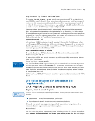 Capítulo 2: Enrutamiento estático 53
Haga clic en show cdp neighbors detail en la figura.
El comando show cdp neighbors detail también muestra la dirección IP de un dispositivo ve-
cino. El CDP revelará la dirección IP del vecino, independientemente de si puede hacer ping en el
vecino o no. Este comando es muy útil cuando dos routers Cisco no pueden enrutarse a través de
su enlace de datos compartido. El comando show cdp neighbors detail lo ayudará a determinar
si uno de los vecinos de CDP tiene un error de configuración IP.
Para situaciones de descubrimiento de redes, la dirección IP del vecino de CDP es a menudo la
única información necesaria para lograr la conexión telnet en ese dispositivo. Con una sesión de
Telnet establecida, puede obtenerse información acerca de los dispositivos Cisco conectados direc-
tamente de un vecino. De esta manera, puede hacer telnet en una red y crear una topología lógica.
En la próxima actividad del Packet Tracer, hará precisamente eso.
Cómo deshabilitar el CDP
¿Es posible que el CDP implique un riesgo de seguridad? Sí, es posible. Probablemente, ya haya
visto los paquetes CDP en las prácticas de laboratorio de captura de paquetes de un curso anterior.
Debido a que algunas versiones de IOS envían publicaciones CDP de manera predeterminada, es
importante que sepa cómo deshabilitar el CDP.
Haga clic en Desactivar CDP en la figura.
Si necesita desactivar el CDP globalmente, para todo el dispositivo, utilice este comando:
Router(config)#no cdp run
Si desea utilizar el CDP pero necesita interrumpir las publicaciones CDP en una interfaz determi-
nada, utilice este comando:
Router(config-if)#no cdp enable
Los comandos show del CDP se pueden utilizar para descubrir información acerca de dispositivos
desconocidos en una red. Los comandos show del CDP muestran información acerca de disposi-
tivos Cisco conectados directamente, incluyendo una dirección IP que puede utilizarse para alcan-
zar el dispositivo. A continuación, puede hacer telnet al dispositivo y repetir el proceso hasta que
se haya asignado toda la red.
Utilice la actividad del Packet Tracer para descubrir y asignar una red desconocida usando CDP y
Telnet.
2.4 Rutas estáticas con direcciones del
“siguiente salto”
2.4.1 Propósito y sintaxis de comando de ip route
Propósito y sintaxis de comando de ip route
Como se analizó anteriormente, un router puede obtener información sobre redes remotas de dos
maneras:
■ Manualmente, a partir de las rutas estáticas configuradas.
■ Automáticamente, a partir de un protocolo de enrutamiento dinámico.
El resto de este capítulo se centra en la configuración de rutas estáticas. Los protocolos de en-
rutamiento dinámico se presentarán en el próximo capítulo.
Rutas estáticas
Las rutas estáticas se utilizan generalmente cuando se enruta desde una red a una red de conexión
única. Una red de conexión única es una red a la que se accede por una sola ruta. Por ejemplo,
 