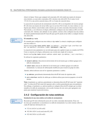 54 Guía Portátil Cisco. CCNA Exploration: Conceptos y protocolos de enrutamiento, Versión 4.0
observe la figura. Vemos que cualquier red conectada a R1 sólo tendrá una manera de alcanzar
otros destinos, ya sean redes conectadas a R2 o destinos más allá de R2. Por lo tanto, la red
172.16.3.0 es una red de conexión única y R1 es el router de conexión única.
La ejecución de un protocolo de enrutamiento entre R1 y R2 es un desperdicio de recursos porque
R1 sólo tiene una manera de enviar tráfico que no sea local. Por lo tanto, las rutas estáticas se con-
figuran para obtener conectividad a redes remotas que no están conectadas directamente al router.
Nuevamente, y con referencia a la figura, deberíamos configurar una ruta estática en R2 a la LAN
conectada a R1. Además, más adelante en este capítulo, veremos cómo configurar una ruta estática
de manera predeterminada desde R1 hacia R2 para que R1 pueda enviar tráfico a cualquier destino
más allá de R2.
El comando ip route
El comando para configurar una ruta estática es ip route. La sintaxis completa para configurar
una ruta estática es:
Router(config)#ip route prefix mask {ip-address | interface-type interface-num-
ber [ip-address]} [distance] [name] [permanent] [tag tag]
La mayoría de estos parámetros no son relevantes para este capítulo ni para sus estudios de CCNA.
Como se muestra en la figura, utilizaremos una versión más simple de la sintaxis:
Router(config)#ip route network-address subnet-mask {ip-address | exit-interface }
Se utilizan los siguientes parámetros:
■ network-address: dirección de red de destino de la red remota que se deberá agregar en la
tabla de enrutamiento.
■ subnet-mask: máscara de subred de la red remota que se deberá agregar en la tabla de
enrutamiento. La máscara de subred puede modificarse para resumir un grupo de redes.
Además, deberá utilizarse uno de los siguientes parámetros o ambos:
■ ip-address: generalmente denominada dirección IP del router de siguiente salto.
■ exit-interface: interfaz de salida que se debería utilizar para reenviar paquetes a la red de
destino.
Nota: el parámetro ip-address generalmente se denomina dirección IP del router del “siguiente
salto”. La dirección IP del router del siguiente salto se utiliza generalmente para este parámetro.
Sin embargo, el parámetro ip-address podría ser cualquier dirección IP, siempre que sea deter-
minable en la tabla de enrutamiento. esto excede el alcance de este curso, pero agregamos este
punto para mantener la precisión técnica.
2.4.2 Configuración de rutas estáticas
Instalación de una ruta estática en la tabla de enrutamiento
Recuerde que R1 tiene información acerca de sus redes conectadas directamente. Éstas son
las rutas que actualmente se encuentran en su tabla de enrutamiento. Las redes remotas sobre las
cuales R1 no tiene información son:
■ 172.16.1.0/124: la LAN en R2.
■ 192.168.1.0/24: la red serial entre R2 y R3.
■ 192.168.2.0/24: la LAN en R3.
 