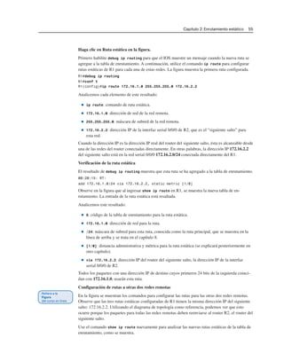Capítulo 2: Enrutamiento estático 55
Haga clic en Ruta estática en la figura.
Primero habilite debug ip routing para que el IOS muestre un mensaje cuando la nueva ruta se
agregue a la tabla de enrutamiento. A continuación, utilice el comando ip route para configurar
rutas estáticas de R1 para cada una de estas redes. La figura muestra la primera ruta configurada.
R1#debug ip routing
R1#conf t
R1(config)#ip route 172.16.1.0 255.255.255.0 172.16.2.2
Analicemos cada elemento de este resultado:
■ ip route: comando de ruta estática.
■ 172.16.1.0: dirección de red de la red remota.
■ 255.255.255.0: máscara de subred de la red remota.
■ 172.16.2.2: dirección IP de la interfaz serial 0/0/0 de R2, que es el “siguiente salto” para
esta red.
Cuando la dirección IP es la dirección IP real del router del siguiente salto, ésta es alcanzable desde
una de las redes del router conectadas directamente. En otras palabras, la dirección IP 172.16.2.2
del siguiente salto está en la red serial 0/0/0 172.16.2.0/24 conectada directamente del R1.
Verificación de la ruta estática
El resultado de debug ip routing muestra que esta ruta se ha agregado a la tabla de enrutamiento.
00:20:15: RT:
add 172.16.1.0/24 via 172.16.2.2, static metric [1/0]
Observe en la figura que al ingresar show ip route en R1, se muestra la nueva tabla de en-
rutamiento. La entrada de la ruta estática está resaltada.
Analicemos este resultado:
■ S: código de la tabla de enrutamiento para la ruta estática.
■ 172.16.1.0: dirección de red para la ruta.
■ /24: máscara de subred para esta ruta, conocida como la ruta principal, que se muestra en la
línea de arriba y se trata en el capítulo 8.
■ [1/0]: distancia administrativa y métrica para la ruta estática (se explicará posteriormente en
otro capítulo).
■ via 172.16.2.2: dirección IP del router del siguiente salto, la dirección IP de la interfaz
serial 0/0/0 de R2.
Todos los paquetes con una dirección IP de destino cuyos primeros 24 bits de la izquierda coinci-
dan con 172.16.1.0, usarán esta ruta.
Configuración de rutas a otras dos redes remotas
En la figura se muestran los comandos para configurar las rutas para las otras dos redes remotas.
Observe que las tres rutas estáticas configuradas de R1 tienen la misma dirección IP del siguiente
salto: 172.16.2.2. Utilizando el diagrama de topología como referencia, podemos ver que esto
ocurre porque los paquetes para todas las redes remotas deben reenviarse al router R2, el router del
siguiente salto.
Use el comando show ip route nuevamente para analizar las nuevas rutas estáticas de la tabla de
enrutamiento, como se muestra.
 
