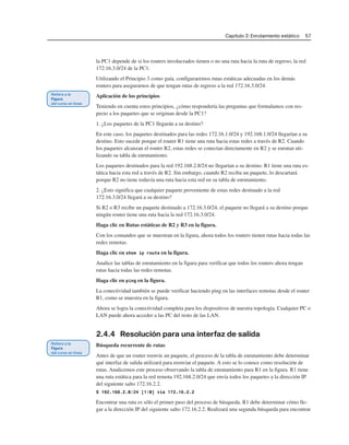 Capítulo 2: Enrutamiento estático 57
la PC1 depende de si los routers involucrados tienen o no una ruta hacia la ruta de regreso, la red
172.16.3.0/24 de la PC1.
Utilizando el Principio 3 como guía, configuraremos rutas estáticas adecuadas en los demás
routers para asegurarnos de que tengan rutas de regreso a la red 172.16.3.0/24.
Aplicación de los principios
Teniendo en cuenta estos principios, ¿cómo respondería las preguntas que formulamos con res-
pecto a los paquetes que se originan desde la PC1?
1. ¿Los paquetes de la PC1 llegarán a su destino?
En este caso, los paquetes destinados para las redes 172.16.1.0/24 y 192.168.1.0/24 llegarían a su
destino. Esto sucede porque el router R1 tiene una ruta hacia estas redes a través de R2. Cuando
los paquetes alcanzan el router R2, estas redes se conectan directamente en R2 y se enrutan uti-
lizando su tabla de enrutamiento.
Los paquetes destinados para la red 192.168.2.8/24 no llegarían a su destino. R1 tiene una ruta es-
tática hacia esta red a través de R2. Sin embargo, cuando R2 reciba un paquete, lo descartará
porque R2 no tiene todavía una ruta hacia esta red en su tabla de enrutamiento.
2. ¿Esto significa que cualquier paquete proveniente de estas redes destinado a la red
172.16.3.0/24 llegará a su destino?
Si R2 o R3 recibe un paquete destinado a 172.16.3.0/24, el paquete no llegará a su destino porque
ningún router tiene una ruta hacia la red 172.16.3.0/24.
Haga clic en Rutas estáticas de R2 y R3 en la figura.
Con los comandos que se muestran en la figura, ahora todos los routers tienen rutas hacia todas las
redes remotas.
Haga clic en show ip route en la figura.
Analice las tablas de enrutamiento en la figura para verificar que todos los routers ahora tengan
rutas hacia todas las redes remotas.
Haga clic en ping en la figura.
La conectividad también se puede verificar haciendo ping en las interfaces remotas desde el router
R1, como se muestra en la figura.
Ahora se logra la conectividad completa para los dispositivos de nuestra topología. Cualquier PC o
LAN puede ahora acceder a las PC del resto de las LAN.
2.4.4 Resolución para una interfaz de salida
Búsqueda recurrente de rutas
Antes de que un router reenvíe un paquete, el proceso de la tabla de enrutamiento debe determinar
qué interfaz de salida utilizará para reenviar el paquete. A esto se lo conoce como resolución de
rutas. Analicemos este proceso observando la tabla de enrutamiento para R1 en la figura. R1 tiene
una ruta estática para la red remota 192.168.2.0/24 que envía todos los paquetes a la dirección IP
del siguiente salto 172.16.2.2.
S 192.168.2.0/24 [1/0] via 172.16.2.2
Encontrar una ruta es sólo el primer paso del proceso de búsqueda. R1 debe determinar cómo lle-
gar a la dirección IP del siguiente salto 172.16.2.2. Realizará una segunda búsqueda para encontrar
 
