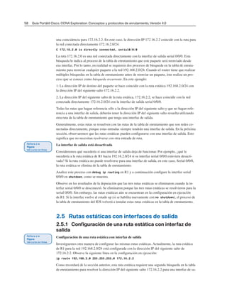 58 Guía Portátil Cisco. CCNA Exploration: Conceptos y protocolos de enrutamiento, Versión 4.0
una coincidencia para 172.16.2.2. En este caso, la dirección IP 172.16.2.2 coincide con la ruta para
la red conectada directamente 172.16.2.0/24.
C 172.16.2.0 is directly connected, serial0/0/0
La ruta 172.16.2.0 es una red conectada directamente con la interfaz de salida serial 0/0/0. Esta
búsqueda le indica al proceso de la tabla de enrutamiento que este paquete será reenviado desde
esa interfaz. Por lo tanto, en realidad se requieren dos procesos de búsqueda en la tabla de enruta-
miento para reenviar cualquier paquete a la red 192.168.2.0/24. Cuando el router tiene que realizar
múltiples búsquedas en la tabla de enrutamiento antes de reenviar un paquete, éste realiza un pro-
ceso que se conoce como búsqueda recurrente. En este ejemplo:
1. La dirección IP de destino del paquete se hace coincidir con la ruta estática 192.168.2.0/24 con
la dirección IP del siguiente salto 172.16.2.2.
2. La dirección IP del siguiente salto de la ruta estática, 172.16.2.2, se hace coincidir con la red
conectada directamente 172.16.2.0/24 con la interfaz de salida serial 0/0/0.
Todas las rutas que hagan referencia sólo a la dirección IP del siguiente salto y que no hagan refe-
rencia a una interfaz de salida, deberán tener la dirección IP del siguiente salto resuelta utilizando
otra ruta de la tabla de enrutamiento que tenga una interfaz de salida.
Generalmente, estas rutas se resuelven con las rutas de la tabla de enrutamiento que son redes co-
nectadas directamente, porque estas entradas siempre tendrán una interfaz de salida. En la próxima
sección, observaremos que las rutas estáticas pueden configurarse con una interfaz de salida. Esto
significa que no necesitan resolverse con otra entrada de ruta.
La interfaz de salida está desactivada
Consideremos qué sucedería si una interfaz de salida deja de funcionar. Por ejemplo, ¿qué le
sucedería a la ruta estática de R1 hacia 192.16.2.0/24 si su interfaz serial 0/0/0 estuviera desacti-
vada? Si la ruta estática no puede resolverse para una interfaz de salida, en este caso, Serial 0/0/0,
la ruta estática se elimina de la tabla de enrutamiento.
Analice este proceso con debug ip routing en R1 y a continuación configure la interfaz serial
0/0/0 en shutdown, como se muestra.
Observe en los resultados de la depuración que las tres rutas estáticas se eliminaron cuando la in-
terfaz serial 0/0/0 se desconectó. Se eliminaron porque las tres rutas estáticas se resolvieron para la
serial 0/0/0. Sin embargo, las rutas estáticas aún se encuentran en la configuración en ejecución
de R1. Si la interfaz vuelve al estado up (si se habilita nuevamente con no shutdown), el proceso de
la tabla de enrutamiento del IOS volverá a instalar estas rutas estáticas en la tabla de enrutamiento.
2.5 Rutas estáticas con interfaces de salida
2.5.1 Configuración de una ruta estática con interfaz de
salida
Configuración de una ruta estática con interfaz de salida
Investiguemos otra manera de configurar las mismas rutas estáticas. Actualmente, la ruta estática
de R1 para la red 192.168.2.0/24 está configurada con la dirección IP del siguiente salto de
172.16.2.2. Observe la siguiente línea en la configuración en ejecución:
ip route 192.168.2.0 255.255.255.0 172.16.2.2
Como recordará de la sección anterior, esta ruta estática requiere una segunda búsqueda en la tabla
de enrutamiento para resolver la dirección IP del siguiente salto 172.16.2.2 para una interfaz de sa-
 