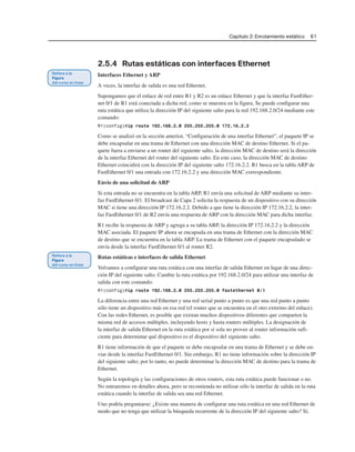 Capítulo 2: Enrutamiento estático 61
2.5.4 Rutas estáticas con interfaces Ethernet
Interfaces Ethernet y ARP
A veces, la interfaz de salida es una red Ethernet.
Supongamos que el enlace de red entre R1 y R2 es un enlace Ethernet y que la interfaz FastEther-
net 0/1 de R1 está conectada a dicha red, como se muestra en la figura. Se puede configurar una
ruta estática que utiliza la dirección IP del siguiente salto para la red 192.168.2.0/24 mediante este
comando:
R1(config)#ip route 192.168.2.0 255.255.255.0 172.16.2.2
Como se analizó en la sección anterior, “Configuración de una interfaz Ethernet”, el paquete IP se
debe encapsular en una trama de Ethernet con una dirección MAC de destino Ethernet. Si el pa-
quete fuera a enviarse a un router del siguiente salto, la dirección MAC de destino será la dirección
de la interfaz Ethernet del router del siguiente salto. En este caso, la dirección MAC de destino
Ethernet coincidirá con la dirección IP del siguiente salto 172.16.2.2. R1 busca en la tabla ARP de
FastEthernet 0/1 una entrada con 172.16.2.2 y una dirección MAC correspondiente.
Envío de una solicitud de ARP
Si esta entrada no se encuentra en la tabla ARP, R1 envía una solicitud de ARP mediante su inter-
faz FastEthernet 0/1. El broadcast de Capa 2 solicita la respuesta de un dispositivo con su dirección
MAC si tiene una dirección IP 172.16.2.2. Debido a que tiene la dirección IP 172.16.2.2, la inter-
faz FastEthernet 0/1 de R2 envía una respuesta de ARP con la dirección MAC para dicha interfaz.
R1 recibe la respuesta de ARP y agrega a su tabla ARP, la dirección IP 172.16.2.2 y la dirección
MAC asociada. El paquete IP ahora se encapsula en una trama de Ethernet con la dirección MAC
de destino que se encuentra en la tabla ARP. La trama de Ethernet con el paquete encapsulado se
envía desde la interfaz FastEthernet 0/1 al router R2.
Rutas estáticas e interfaces de salida Ethernet
Volvamos a configurar una ruta estática con una interfaz de salida Ethernet en lugar de una direc-
ción IP del siguiente salto. Cambie la ruta estática por 192.168.2.0/24 para utilizar una interfaz de
salida con este comando:
R1(config)#ip route 192.168.2.0 255.255.255.0 fastethernet 0/1
La diferencia entre una red Ethernet y una red serial punto a punto es que una red punto a punto
sólo tiene un dispositivo más en esa red (el router que se encuentra en el otro extremo del enlace).
Con las redes Ethernet, es posible que existan muchos dispositivos diferentes que comparten la
misma red de accesos múltiples, incluyendo hosts y hasta routers múltiples. La designación de
la interfaz de salida Ethernet en la ruta estática por sí sola no provee al router información sufi-
ciente para determinar qué dispositivo es el dispositivo del siguiente salto.
R1 tiene información de que el paquete se debe encapsular en una trama de Ethernet y se debe en-
viar desde la interfaz FastEthernet 0/1. Sin embargo, R1 no tiene información sobre la dirección IP
del siguiente salto; por lo tanto, no puede determinar la dirección MAC de destino para la trama de
Ethernet.
Según la topología y las configuraciones de otros routers, esta ruta estática puede funcionar o no.
No entraremos en detalles ahora, pero se recomienda no utilizar sólo la interfaz de salida en la ruta
estática cuando la interfaz de salida sea una red Ethernet.
Uno podría preguntarse: ¿Existe una manera de configurar una ruta estática en una red Ethernet de
modo que no tenga que utilizar la búsqueda recurrente de la dirección IP del siguiente salto? Sí,
 
