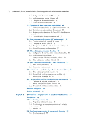 2.2.2 Configuración de una interfaz Ethernet 41
2.2.3 Verificación de una interfaz Ethernet 42
2.2.4 Configuración de una interfaz serial 44
2.2.5 Examen de interfaces del router 45
2.3 Exploración de redes conectadas directamente 46
2.3.1 Verificación de los cambios en la tabla de enrutamiento 46
2.3.2 Dispositivos en redes conectadas directamente 49
2.3.3 Protocolo de descubrimiento de Cisco (CDP, Cisco Discovery
Protocol) 51
2.3.4 Utilización del CDP para descubrir una red 52
2.4 Rutas estáticas con direcciones del “siguiente salto” 53
2.4.1 Propósito y sintaxis de comando de ip route 53
2.4.2 Configuración de rutas estáticas 54
2.4.3 Principios de la tabla de enrutamiento y rutas estáticas 56
2.4.4 Resolución para una interfaz de salida 57
2.5 Rutas estáticas con interfaces de salida 58
2.5.1 Configuración de una ruta estática con interfaz de salida 58
2.5.2 Modificación de rutas estáticas 59
2.5.3 Verificación de la configuración de rutas estáticas 60
2.5.4 Rutas estáticas con interfaces Ethernet 61
2.6 Rutas estáticas predeterminadas y rutas sumarizadas 62
2.6.1 Rutas estáticas sumarizadas 62
2.6.2 Ruta estática predeterminada 64
2.7 Administración y resolución de problemas de rutas estáticas 65
2.7.1 Rutas estáticas y reenvío de paquetes 65
2.7.2 Resolución de problemas para una ruta que falta 66
2.7.3 Resolución de la ruta que falta 67
2.8 Práctica de laboratorio de configuración de rutas estáticas 67
2.8.1 Configuración básica de la ruta estática 67
2.8.2 Reto de configuración de rutas estáticas 68
2.8.3 Resolución de problemas de rutas estáticas 68
Resumen del capítulo 69
Examen del capítulo 71
Capítulo 3 Introducción a los protocolos de enrutamiento dinámico 73
Introducción 73
3.1 Introducción y ventajas 73
3.1.1 Perspectiva e información básica 73
3.1.2 Descubrimiento de redes y mantenimiento de la tabla de
enrutamiento 75
3.1.3 Ventajas 76
3.2 Clasificación de protocolos de enrutamiento dinámico 77
3.2.1 Descripción general 77
vi Guía Portátil Cisco. CCNA Exploration: Conceptos y protocolos de enrutamiento, Versión 4.0
 