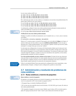 Capítulo 2: Enrutamiento estático 65
Las tres rutas estáticas de R1 son:
ip route 172.16.1.0 255.255.255.0 serial 0/0/0
ip route 192.168.1.0 255.255.255.0 serial 0/0/0
ip route 192.168.2.0 255.255.255.0 serial 0/0/0
R1 es ideal para que todas sus rutas estáticas se reemplacen con una única ruta predeterminada. En
primer lugar, elimine las tres rutas estáticas:
R1(config)#no ip route 172.16.1.0 255.255.255.0 serial 0/0/0
R1(config)#no ip route 192.168.1.0 255.255.255.0 serial 0/0/0
R1(config)#no ip route 192.168.2.0 255.255.255.0 serial 0/0/0
A continuación, configure la única ruta estática predeterminada utilizando la misma interfaz de
salida serial 0/0/0 que usó para las tres rutas estáticas anteriores:
R1(config)#ip route 0.0.0.0 0.0.0.0 serial 0/0/0
Verificación de una ruta estática predeterminada
Verifique el cambio en la tabla de enrutamiento con el comando show ip route, como se muestra
en la figura:
S* 0.0.0.0/0 is directly connected, Serial0/0/0
Observe el * o asterisco junto a la letra S. Como puede verse en la tabla de Códigos en la figura, el
asterisco indica que esta ruta estática es una ruta candidata predeterminada. Es por esto que se
denomina ruta “estática predeterminada”. En los siguientes capítulos veremos que una ruta “prede-
terminada” no siempre tiene que ser una ruta “estática”.
La clave para esta configuración es la máscara /0. Anteriormente, dijimos que la máscara de sub-
red de la tabla de enrutamiento es la que determina cuántos bits deben coincidir entre la dirección
IP de destino del paquete y la ruta de la tabla de enrutamiento. Una máscara /0 indica que no debe
coincidir ningún bit. Siempre y cuando no exista una coincidencia más específica, la ruta estática
predeterminada coincidirá con todos los paquetes.
Las rutas predeterminadas son muy comunes en los routers. En lugar de tener que almacenar
rutas para todas las redes en Internet, los routers pueden almacenar una sola ruta predeterminada
que representa a cualquier red que no está en la tabla de enrutamiento. Este tema se analizará en
mayor detalle cuando analicemos los protocolos de enrutamiento dinámico.
Utilice la actividad del Packet Tracer para practicar la configuración de rutas sumarizadas y rutas
predeterminadas. Después, verifique la nueva configuración y pruebe la conectividad.
2.7 Administración y resolución de problemas de
rutas estáticas
2.7.1 Rutas estáticas y reenvío de paquetes
Rutas estáticas y reenvío de paquetes
El siguiente es un ejemplo del proceso de reenvío de paquetes con rutas estáticas. Como puede
verse en la animación, la PC1 está enviando un paquete a la PC3.
1. El paquete llega a la interfaz FastEthernet 0/0 de R1.
2. R1 no tiene una ruta específica hacia la red de destino, 192.168.2.0/24; por lo tanto, R1 utiliza la
ruta estática predeterminada.
3. R1 encapsula el paquete en una nueva trama. Debido a que el enlace a R2 es un enlace punto a
punto, R1 agrega una dirección de “todos 1 (unos)” para la dirección de destino de Capa 2.
 