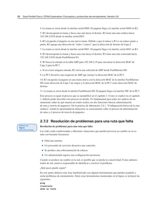 66 Guía Portátil Cisco. CCNA Exploration: Conceptos y protocolos de enrutamiento, Versión 4.0
4. La trama se envía desde la interfaz serial 0/0/0. El paquete llega a la interfaz serial 0/0/0 en R2.
5. R2 desencapsula la trama y busca una ruta hacia el destino. R2 tiene una ruta estática hacia
192.168.2.0/24 desde la interfaz serial 0/0/1.
6. R2 encapsula el paquete en una nueva trama. Debido a que el enlace a R3 es un enlace punto a
punto, R2 agrega una dirección de “todos 1 (unos)” para la dirección de destino de Capa 2.
7. La trama se envía desde la interfaz serial 0/0/1. El paquete llega a la interfaz serial 0/0/1 en R3.
8. R3 desencapsula la trama y busca una ruta hacia el destino. R3 tiene una ruta conectada hacia
192.168.2.0/24 desde FastEthernet 0/1.
9. R3 busca la entrada en la tabla ARP para 192.168.2.10 para encontrar la dirección MAC de
Capa 2 para la PC3.
a. Si no existe ninguna entrada, R3 envía una solicitud de ARP desde FastEthernet 0/0.
b. La PC3 devuelve una respuesta de ARP que incluye la dirección MAC de la PC3.
10. R3 encapsula el paquete en una trama nueva con la dirección MAC de la interfaz FastEthernet
0/0 como dirección de Capa 2 de origen y la dirección MAC de la PC3 como dirección MAC de
destino.
11. La trama se envía desde la interfaz FastEthernet 0/0. El paquete llega a la interfaz NIC de la PC3.
Este proceso es igual al proceso que se ejemplificó en el capítulo 1. Como se explicó en el capítulo
1, debería poder describir este proceso en detalle. Es fundamental para todos los análisis de en-
rutamiento saber de qué manera un router realiza sus dos funciones básicas (determinación
de ruta y reenvío de paquetes). En la práctica de laboratorio 2.8.1, “Configuración básica de la ruta
estática”, tendrá la oportunidad de demostrar su conocimiento sobre el proceso de determinación
de rutas y el proceso de reenvío de paquetes.
2.7.2 Resolución de problemas para una ruta que falta
Resolución de problemas para una ruta que falta
Las redes están condicionadas a diferentes situaciones que pueden provocar un cambio en su es-
tado con bastante frecuencia:
■ Falla una interfaz.
■ Un proveedor de servicios desactiva una conexión.
■ Se produce una sobresaturación de enlaces.
■ Un administrador ingresa una configuración incorrecta.
Cuando se produce un cambio en la red, es posible que se pierda la conectividad. Como adminis-
trador de red, usted es responsable de identificar y resolver el problema.
¿Qué pasos puede seguir?
En este punto debería estar muy familiarizado con algunas herramientas que pueden ayudarlo a
aislar problemas de enrutamiento. Entre estas herramientas enumeradas en la figura se incluyen las
siguientes:
ping
traceroute
show ip route
 