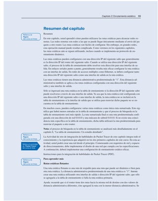 Capítulo 2: Enrutamiento estático 69
Resumen del capítulo
Resumen
En este capítulo, usted aprendió cómo pueden utilizarse las rutas estáticas para alcanzar redes re-
motas. Las redes remotas son redes a las que se puede llegar únicamente mediante el envío del pa-
quete a otro router. Las rutas estáticas son fáciles de configurar. Sin embargo, en grandes redes,
esta operación manual puede resultar complicada. Como veremos en los siguientes capítulos,
las rutas estáticas aún se siguen utilizando, incluso cuando se implementa un protocolo de en-
rutamiento dinámico.
Las rutas estáticas pueden configurarse con una dirección IP del siguiente salto que generalmente
es la dirección IP del router del siguiente salto. Cuando se utiliza una dirección IP del siguiente
salto, el proceso de la tabla de enrutamiento debe resolver esta dirección para una interfaz de sa-
lida. En enlaces seriales punto a punto, generalmente resulta más eficaz configurar la ruta estática
con un interfaz de salida. En redes de accesos múltiples como Ethernet, se deben configurar tanto
una dirección IP del siguiente salto como una interfaz de salida en la ruta estática.
Las rutas estáticas tienen una distancia administrativa predeterminada de “1”. Esta distancia ad-
ministrativa también se aplica a las rutas estáticas configuradas con una dirección del siguiente
salto y una interfaz de salida.
Sólo se ingresará una ruta estática en la tabla de enrutamiento si la dirección IP del siguiente salto
puede resolverse a través de una interfaz de salida. Ya sea que la ruta estática esté configurada con
una dirección IP del siguiente salto o una interfaz de salida, la ruta estática no se incluirá en la
tabla de enrutamiento si la interfaz de salida que se utiliza para reenviar dicho paquete no se en-
cuentra en la tabla de enrutamiento.
En muchos casos, pueden configurarse varias rutas estáticas como única ruta sumarizada. Esto sig-
nifica que habrá menos entradas en la tabla de enrutamiento y que el proceso de búsqueda en la
tabla de enrutamiento será más rápido. La ruta sumarizada final es una ruta predeterminada confi-
gurada con una dirección de red 0.0.0.0 y una máscara de subred 0.0.0.0. Si no existe una coinci-
dencia más específica en la tabla de enrutamiento, dicha tabla utilizará la ruta predeterminada para
reenviar el paquete a otro router.
Nota: el proceso de búsqueda en la tabla de enrutamiento se analizará más detalladamente en el
capítulo 8, “La tabla de enrutamiento: Un estudio detallado”.
La Actividad de reto de integración de habilidades de Packet Tracer de este capítulo integra todo el
conocimiento y la experiencia que adquirió en los dos primeros capítulos de este curso. En esta ac-
tividad, usted podrá crear una red desde el principio. Comenzando con requisitos de red y espacio
de direccionamiento, debe implementar el diseño de una red que cumpla con las especificaciones.
A continuación, deberá implementar una configuración de enrutamiento estático eficaz.
Instrucciones para la integración de habilidades de Packet Tracer (PDF).
Para aprender más
Rutas estáticas flotantes
Una ruta estática flotante es una ruta de respaldo para una ruta que puede ser dinámica o bien para
otra ruta estática. La distancia administrativa predeterminada de una ruta estática es “1”. Intente
crear una ruta estática utilizando otra interfaz de salida o dirección IP del siguiente salto, que sólo
se agregaría a la tabla de enrutamiento si falla la ruta estática primaria.
Ayuda: recuerde que si el router tiene dos rutas hacia la misma red de destino con dos valores de
distancia administrativa diferentes, éste agregará la ruta con la menor distancia administrativa. Se
 