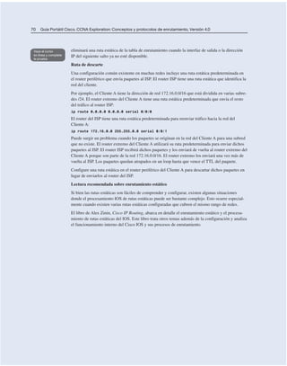 70 Guía Portátil Cisco. CCNA Exploration: Conceptos y protocolos de enrutamiento, Versión 4.0
eliminará una ruta estática de la tabla de enrutamiento cuando la interfaz de salida o la dirección
IP del siguiente salto ya no esté disponible.
Ruta de descarte
Una configuración común existente en muchas redes incluye una ruta estática predeterminada en
el router periférico que envía paquetes al ISP. El router ISP tiene una ruta estática que identifica la
red del cliente.
Por ejemplo, el Cliente A tiene la dirección de red 172.16.0.0/16 que está dividida en varias subre-
des /24. El router extremo del Cliente A tiene una ruta estática predeterminada que envía el resto
del tráfico al router ISP:
ip route 0.0.0.0 0.0.0.0 serial 0/0/0
El router del ISP tiene una ruta estática predeterminada para reenviar tráfico hacia la red del
Cliente A:
ip route 172.16.0.0 255.255.0.0 serial 0/0/1
Puede surgir un problema cuando los paquetes se originan en la red del Cliente A para una subred
que no existe. El router extremo del Cliente A utilizará su ruta predeterminada para enviar dichos
paquetes al ISP. El router ISP recibirá dichos paquetes y los enviará de vuelta al router extremo del
Cliente A porque son parte de la red 172.16.0.0/16. El router extremo los enviará una vez más de
vuelta al ISP. Los paquetes quedan atrapados en un loop hasta que vence el TTL del paquete.
Configure una ruta estática en el router periférico del Cliente A para descartar dichos paquetes en
lugar de enviarlos al router del ISP.
Lectura recomendada sobre enrutamiento estático
Si bien las rutas estáticas son fáciles de comprender y configurar, existen algunas situaciones
donde el procesamiento IOS de rutas estáticas puede ser bastante complejo. Esto ocurre especial-
mente cuando existen varias rutas estáticas configuradas que cubren el mismo rango de redes.
El libro de Alex Zinin, Cisco IP Routing, abarca en detalle el enrutamiento estático y el procesa-
miento de rutas estáticas del IOS. Este libro trata otros temas además de la configuración y analiza
el funcionamiento interno del Cisco IOS y sus procesos de enrutamiento.
 