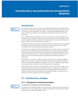 CAPÍTULO 3
Introducción a los protocolos de enrutamiento
dinámico
Introducción
Las redes de datos que usamos en nuestras vidas cotidianas para aprender, jugar y trabajar varían
desde pequeñas redes locales hasta grandes internetworks globales. En su casa, posiblemente tenga
un router y dos o más computadoras. En el trabajo, su organización probablemente tenga varios
routers y switches que atienden a las necesidades de comunicación de datos de cientos o hasta
miles de PC.
En los capítulos anteriores aprendimos cómo se usan los routers en el reenvío de paquetes y que
los routers obtienen información sobre las redes remotas mediante el uso de rutas estáticas y proto-
colos de enrutamiento dinámico. También sabe la manera en que las rutas hacia redes remotas se
pueden configurar en forma manual usando rutas estáticas.
Este capítulo introduce los protocolos de enrutamiento dinámico, lo que incluye cómo se clasifican
los diferentes protocolos de enrutamiento, qué métricas usan para determinar el mejor camino
y los beneficios de utilizar un protocolo de enrutamiento dinámico.
Los protocolos de enrutamiento dinámico generalmente se usan en redes de mayor tamaño para fa-
cilitar la sobrecarga administrativa y operativa que implica el uso de rutas estáticas únicamente.
Normalmente, una red usa una combinación de un protocolo de enrutamiento dinámico y rutas es-
táticas. En la mayoría de las redes, se usa un único protocolo de enrutamiento dinámico; sin em-
bargo, hay casos en que las distintas partes de la red pueden usar diferentes protocolos de
enrutamiento.
Desde principios de la década de 1980, han surgido varios protocolos de enrutamiento dinámico
diferentes. En este capítulo, comenzaremos a analizar algunas de las características y diferencias
entre estos protocolos de enrutamiento; sin embargo, se verá con más claridad en capítulos poste-
riores cuando analicemos en detalle varios de estos protocolos de enrutamiento.
Aunque muchas redes usen un protocolo de enrutamiento único o solamente rutas estáticas, es im-
portante que un profesional de redes comprenda los conceptos y las operaciones de todos los pro-
tocolos de enrutamiento. Un profesional de redes debe estar capacitado para tomar decisiones
fundadas respecto de cuándo usar un protocolo de enrutamiento dinámico y qué protocolo de en-
rutamiento es la mejor opción para un entorno en particular.
3.1 Introducción y ventajas
3.1.1 Perspectiva e información básica
La evolución de los protocolos de enrutamiento dinámico
Los protocolos de enrutamiento dinámico se han usado en redes desde comienzos de la década de
1980. La primera versión de RIP se lanzó en 1982, pero algunos de los algoritmos básicos dentro
del protocolo ya se usaban en ARPANET en 1969.
 
