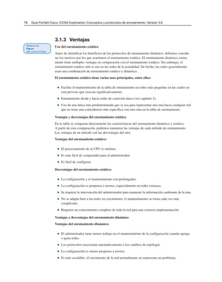 76 Guía Portátil Cisco. CCNA Exploration: Conceptos y protocolos de enrutamiento, Versión 4.0
3.1.3 Ventajas
Uso del enrutamiento estático
Antes de identificar los beneficios de los protocolos de enrutamiento dinámico, debemos conside-
rar los motivos por los que usaríamos el enrutamiento estático. El enrutamiento dinámico cierta-
mente tiene múltiples ventajas en comparación con el enrutamiento estático. Sin embargo, el
enrutamiento estático aún se usa en las redes de la actualidad. De hecho, las redes generalmente
usan una combinación de enrutamiento estático y dinámico.
El enrutamiento estático tiene varios usos principales, entre ellos:
■ Facilita el mantenimiento de la tabla de enrutamiento en redes más pequeñas en las cuales no
está previsto que crezcan significativamente.
■ Enrutamiento desde y hacia redes de conexión única (ver capítulo 2).
■ Uso de una única ruta predeterminada que se usa para representar una ruta hacia cualquier red
que no tiene una coincidencia más específica con otra ruta en la tabla de enrutamiento.
Ventajas y desventajas del enrutamiento estático
En la tabla se comparan directamente las características del enrutamiento dinámico y estático.
A partir de esta comparación, podemos enumerar las ventajas de cada método de enrutamiento.
Las ventajas de un método son las desventajas del otro.
Ventajas del enrutamiento estático:
■ El procesamiento de la CPU es mínimo.
■ Es más fácil de comprender para el administrador.
■ Es fácil de configurar.
Desventajas del enrutamiento estático:
■ La configuración y el mantenimiento son prolongados.
■ La configuración es propensa a errores, especialmente en redes extensas.
■ Se requiere la intervención del administrador para mantener la información cambiante de la ruta.
■ No se adapta bien a las redes en crecimiento; el mantenimiento se torna cada vez más
complicado.
■ Requiere un conocimiento completo de toda la red para una correcta implementación.
Ventajas y desventajas del enrutamiento dinámico
Ventajas del enrutamiento dinámico:
■ El administrador tiene menos trabajo en el mantenimiento de la configuración cuando agrega
o quita redes.
■ Los protocolos reaccionan automáticamente a los cambios de topología.
■ La configuración es menos propensa a errores.
■ Es más escalable, el crecimiento de la red normalmente no representa un problema.
 
