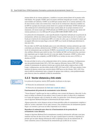 78 Guía Portátil Cisco. CCNA Exploration: Conceptos y protocolos de enrutamiento, Versión 4.0
enrutar dentro de un sistema autónomo, y también se usa para enrutar dentro de las propias redes
individuales. Por ejemplo, CENIC opera un sistema autónomo integrado por escuelas, colegios y
universidades de California. CENIC usa un IGP para enrutar dentro de su sistema autónomo a fin
de interconectar a todas estas instituciones. Cada una de las instituciones educativas también usa
un IGP de su propia elección para enrutar dentro de su propia red individual. El IGP utilizado por
cada entidad provee la determinación del mejor camino dentro de sus propios dominios de en-
rutamiento, del mismo modo que el IGP utilizado por CENIC provee las mejores rutas dentro del
sistema autónomo en sí. Los IGP para IP incluyen RIP, IGRP, EIGRP, OSPF e IS-IS.
Los protocolos de enrutamiento, y más específicamente el algoritmo utilizado por ese protocolo de
enrutamiento, utilizan una métrica para determinar el mejor camino hacia una red. La métrica uti-
lizada por el protocolo de enrutamiento RIP es el conteo de saltos, que es el número de routers que
un paquete debe atravesar para llegar a otra red. OSPF usa el ancho de banda para determinar la
ruta más corta.
Por otro lado, los EGP están diseñados para su uso entre diferentes sistemas autónomos que están
controlados por distintas administraciones. El BGP es el único EGP actualmente viable y es el pro-
tocolo de enrutamiento que usa Internet. El BGP es un protocolo vector ruta que puede usar mu-
chos atributos diferentes para medir las rutas. En el ámbito del ISP, con frecuencia hay cuestiones
más importantes que la simple elección de la ruta más rápida. En general, el BGP se utiliza entre
ISP y a veces entre una compañía y un ISP. El BGP no se incluye en este curso o CCNA; se
aborda en CCNP.
En esta actividad, la red ya se ha configurado dentro de los sistemas autónomos. Configuraremos
una ruta predeterminada desde AS2 y AS3 (dos empresas diferentes) hacia el ISP (AS1) para
simular el enrutamiento de gateway exterior que ocurriría desde ambas empresas hacia su ISP.
Luego, configuraremos una ruta estática desde el ISP (AS1) hacia AS2 y AS3 para simular el enru-
tamiento de gateway exterior que ocurriría desde el ISP hacia sus dos clientes, AS2 y AS3. Exa-
mine la tabla de enrutamiento antes y después de agregar rutas estáticas y rutas predeterminadas
para observar cómo ha cambiado la tabla de enrutamiento.
3.2.3 Vector distancia y link-state
Los protocolos de gateway interior (IGP) pueden clasificarse en dos tipos:
■ Protocolos de enrutamiento vector distancia.
■ Protocolos de enrutamiento de Link-state (estado de enlace).
Funcionamiento del protocolo de enrutamiento vector distancia
“Vector distancia” significa que las rutas se publican como vectores de distancia y dirección. La dis-
tancia se define en términos de una métrica como el conteo de saltos y la dirección es simplemen-
te el router del siguiente salto o la interfaz de salida. Los protocolos vector distancia generalmente
usan el algoritmo Bellman-Ford para la determinación del mejor camino.
Algunos protocolos vector distancia envían en forma periódica tablas de enrutamiento completas a
todos los vecinos conectados. En las redes extensas, estas actualizaciones de enrutamiento pueden
llegar a ser enormes y provocar un tráfico importante en los enlaces.
Reproduzca la animación para observar el funcionamiento de los protocolos de
enrutamiento vector distancia.
Aunque el algoritmo Bellman-Ford eventualmente acumula la información suficiente como para
mantener una base de datos de las redes en las que se puede lograr la conexión, el algoritmo no
permite que un router obtenga información sobre la topología exacta de una internetwork. El
router solamente conoce la información de enrutamiento que recibió de sus vecinos.
 
