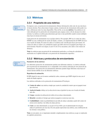 Capítulo 3: Introducción a los protocolos de enrutamiento dinámico 81
3.3 Métricas
3.3.1 Propósito de una métrica
En algunos casos, un protocolo de enrutamiento obtiene información sobre más de una ruta hacia
el mismo destino. Para seleccionar el mejor camino, el protocolo de enrutamiento debe poder eva-
luar y diferenciar entre las rutas disponibles. Para tal fin, se usa una métrica. Una métrica es un
valor utilizado por los protocolos de enrutamiento para asignar costos a fin de alcanzar las redes
remotas. La métrica se utiliza para determinar qué ruta es más preferible cuando existen múltiples
rutas hacia la misma red remota.
Cada protocolo de enrutamiento usa su propia métrica. Por ejemplo, RIP usa el conteo de saltos,
EIGRP usa una combinación de ancho de banda y retardo, y la implementación de OSPF de Cisco
usa el ancho de banda. El conteo de saltos es la métrica más sencilla para hacer previsiones. El
conteo de saltos se refiere a la cantidad de routers que debe atravesar un paquete para llegar a la
red de destino. Para R3 en la figura, la red 172.16.3.0 se encuentra a dos saltos o dos routers de
distancia.
Nota: las métricas para un protocolo de enrutamiento particular y su forma de calcularlas se
analizarán en el capítulo dedicado a ese protocolo de enrutamiento específico.
3.3.2 Métricas y protocolos de enrutamiento
Parámetros de las métricas
Los diferentes protocolos de enrutamiento pueden usar diferentes métricas. La métrica utilizada
por un protocolo de enrutamiento no es comparable con la métrica utilizada por otro protocolo de
enrutamiento. Dos protocolos de enrutamiento diferentes pueden elegir diferentes rutas hacia el
mismo destino debido al uso de diferentes métricas.
Reproduzca la animación.
El RIP elegirá la ruta con la menor cantidad de saltos, mientras que OSPF elegirá la ruta con el
ancho de banda superior.
Las métricas utilizadas en los protocolos de enrutamiento IP incluyen:
■ Conteo de saltos: una métrica simple que cuenta la cantidad de routers que un paquete tiene
que atravesar.
■ Ancho de banda: influye en la selección de rutas al preferir la ruta con el ancho de banda
más alto.
■ Carga: considera la utilización de tráfico de un enlace determinado.
■ Retardo: considera el tiempo que tarda un paquete en atravesar una ruta.
■ Confiabilidad: evalúa la probabilidad de una falla de enlace calculada a partir del conteo de
errores de la interfaz o las fallas de enlace previas.
■ Costo: un valor determinado ya sea por el Cisco IOS o por el administrador de red para
indicar la preferencia de una ruta. El costo puede representar una métrica, una combinación de
las mismas o una política.
Nota: en este punto, no es importante entender completamente estas métricas ya que se explicarán
en capítulos posteriores.
 