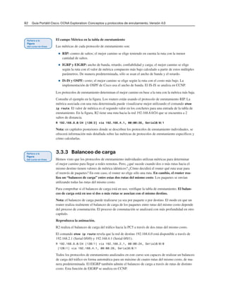 82 Guía Portátil Cisco. CCNA Exploration: Conceptos y protocolos de enrutamiento, Versión 4.0
El campo Métrica en la tabla de enrutamiento
Las métricas de cada protocolo de enrutamiento son:
■ RIP: conteo de saltos; el mejor camino se elige teniendo en cuenta la ruta con la menor
cantidad de saltos.
■ IGRP y EIGRP: ancho de banda, retardo, confiabilidad y carga; el mejor camino se elige
según la ruta con el valor de métrica compuesto más bajo calculado a partir de estos múltiples
parámetros. De manera predeterminada, sólo se usan el ancho de banda y el retardo.
■ IS-IS y OSPF: costo; el mejor camino se elige según la ruta con el costo más bajo. La
implementación de OSPF de Cisco usa el ancho de banda. El IS-IS se analiza en CCNP.
Los protocolos de enrutamiento determinan el mejor camino en base a la ruta con la métrica más baja.
Consulte el ejemplo en la figura. Los routers están usando el protocolo de enrutamiento RIP. La
métrica asociada con una ruta determinada puede visualizarse mejor utilizando el comando show
ip route. El valor de métrica es el segundo valor en los corchetes para una entrada de la tabla de
enrutamiento. En la figura, R2 tiene una ruta hacia la red 192.168.8.0/24 que se encuentra a 2
saltos de distancia.
R 192.168.8.0/24 [120/2] via 192.168.4.1, 00:00:26, Serial0/0/1
Nota: en capítulos posteriores donde se describen los protocolos de enrutamiento individuales, se
ofrecerá información más detallada sobre las métricas de protocolos de enrutamiento específicos y
cómo calcularlas.
3.3.3 Balanceo de carga
Hemos visto que los protocolos de enrutamiento individuales utilizan métricas para determinar
el mejor camino para llegar a redes remotas. Pero, ¿qué sucede cuando dos o más rutas hacia el
mismo destino tienen valores de métrica idénticos? ¿Cómo decidirá el router qué ruta usar para
el reenvío de paquetes? En este caso, el router no elige sólo una ruta. En cambio, el router rea-
liza un “balanceo de carga” entre estas dos rutas del mismo costo. Los paquetes se envían
utilizando todas las rutas del mismo costo.
Para comprobar si el balanceo de carga está en uso, verifique la tabla de enrutamiento. El balan-
ceo de carga está en uso si dos o más rutas se asocian con el mismo destino.
Nota: el balanceo de carga puede realizarse ya sea por paquete o por destino. El modo en que un
router realiza realmente el balanceo de carga de los paquetes entre rutas del mismo costo depende
del proceso de conmutación. El proceso de conmutación se analizará con más profundidad en otro
capítulo.
Reproduzca la animación.
R2 realiza el balanceo de carga del tráfico hacia la PC5 a través de dos rutas del mismo costo.
El comando show ip route revela que la red de destino 192.168.6.0 está disponible a través de
192.168.2.1 (Serial 0/0/0) y 192.168.4.1 (Serial 0/0/1).
R 192.168.6.0/24 [120/1] via 192.168.2.1, 00:00:24, Serial0/0/0
[120/1] via 192.168.4.1, 00:00:26, Serial0/0/1
Todos los protocolos de enrutamiento analizados en este curso son capaces de realizar un balanceo
de carga del tráfico en forma automática para un máximo de cuatro rutas del mismo costo, de ma-
nera predeterminada. El EIGRP también admite el balanceo de carga a través de rutas de distinto
costo. Esta función de EIGRP se analiza en CCNP.
 