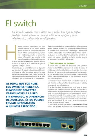 asta el momento, presentamos este com-
ponente dentro de un marco general.
Ahora estamos en condiciones de cono-
cer en detalle sus características, funcio-
nes y modo en que realiza su tarea en las
redes; información que resulta funda-
mental para elegir el adecuado. Además,
en este apartado conoceremos algunos switches
de Cisco, en especial de la línea que se ajusta al
segmento SMB para pymes.
Recordemos que un switch Ethernet es un dispositivo
que se define en la capa de enlace de datos del mode-
lo OSI y que se utiliza para brindar acceso a los usua-
rios de la red de área local (LAN). Ejecuta procesos de
conmutación entre puertos sobre la base de las direc-
ciones MAC que va guardando en su tabla interna.
H
En las redes actuales corren datos, voz y video. Este tipo de tráfico
produjo complicaciones de comunicación entre equipos, y para
solucionarlas, se desarrolló este dispositivo.
El switch
Haciendo una analogía, al igual que los hubs –dispositivos de
la capa física del modelo OSI–, los switches tienen la función
de conectar varios hosts a la red. Sin embargo, a diferencia de
aquéllos, éstos pueden enviar información a un host específi-
co. Cuando un host manda información a otro conectado al
switch, éste acepta y decodifica los frames para leer la parte
de la dirección física (MAC) del mensaje.
¿CÓMO TRABAJA EL SWITCH?
El switch arma una tabla de direcciones MAC (Medium
Access Control Address, o dirección de control de acceso al
medio), que está formada, básicamente, por dos elementos:
el número de puerto donde está conectado el host y, asocia-
da a él, la dirección MAC del host conectado a ese puerto del
switch. Para comprender mejor su funcionamiento, analice-
mos varios escenarios.
Cuando se envía un mensaje desde uno de los hosts de la
red, el switch verifica si la MAC de destino está en la tabla;
luego, puede ocurrir lo siguiente:
-Si la dirección MAC de destino está en la tabla, el switch
establece una conexión temporal llamada circuito (ASIC),
entre el puerto de origen del emisor y el de destino del recep-
tor. El nuevo circuito proporciona un canal dedicado median-
te el cual los dos hosts involucrados pueden comunicarse. El
resto de los hosts de la red conectados al switch no compar-
ten el ancho de banda de este canal y no reciben los mensa-
jes que no están dirigidos a ellos.
Es importante recordar que el switch dedica el ancho de
banda por puerto. Aclaremos que cuando hablamos de
115
El switch
AL IGUAL QUE LOS HUBS,
LOS SWITCHES TIENEN LA
FUNCIÓN DE CONECTAR
VARIOS HOSTS A LA RED.
SIN EMBARGO, A DIFERENCIA
DE AQUÉLLOS, ÉSTOS PUEDEN
ENVIAR INFORMACIÓN
A UN HOST ESPECÍFICO.
108-CAPITULO 3.qxp:Layout 1 12/24/09 9:20 AM Página 115
 