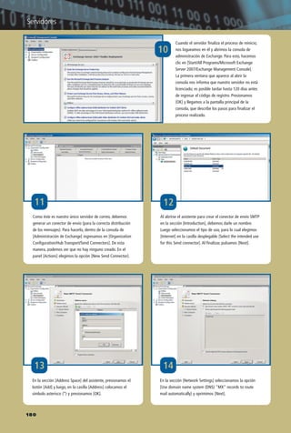 10
Cuando el servidor finaliza el proceso de reinicio,
nos logueamos en él y abrimos la consola de
administración de Exchange. Para esto, hacemos
clic en [Start/All Programs/Microsoft Exchange
Server 2007/Exchange Management Console].
La primera ventana que aparece al abrir la
consola nos informa que nuestro servidor no está
licenciado; es posible tardar hasta 120 días antes
de ingresar el código de registro. Presionamos
[OK] y llegamos a la pantalla principal de la
consola, que describe los pasos para finalizar el
proceso realizado.
Al abrirse el asistente para crear el conector de envío SMTP
en la sección [Introduction], debemos darle un nombre.
Luego seleccionamos el tipo de uso, para lo cual elegimos
[Internet] en la casilla desplegable [Select the intended use
for this Send connector]. Al finalizar, pulsamos [Next].
En la sección [Address Space] del asistente, presionamos el
botón [Add] y luego, en la casilla [Address] colocamos el
símbolo asterisco (*) y presionamos [OK].
12
13
Como éste es nuestro único servidor de correo, debemos
generar un conector de envío (para la correcta distribución
de los mensajes). Para hacerlo, dentro de la consola de
[Administración de Exchange] ingresamos en [Organization
Configuration/Hub Transport/Send Connectors]. De esta
manera, podemos ver que no hay ninguno creado. En el
panel [Actions] elegimos la opción [New Send Connector].
14
En la sección [Network Settings] seleccionamos la opción
[Use domain name system (DNS) "MX" records to route
mail automatically] y oprimimos [Next].
11
180
Servidores
158-CAPITULO 4.qxp:Layout 1 12/24/09 3:30 AM Página 180
 