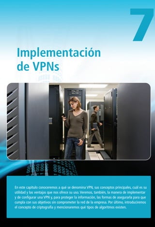 Implementación
de VPNs
En este capítulo conoceremos a qué se denomina VPN, sus conceptos principales, cuál es su
utilidad y las ventajas que nos ofrece su uso. Veremos, también, la manera de implementar
y de configurar una VPN y, para proteger la información, las formas de asegurarla para que
cumpla con sus objetivos sin comprometer la red de la empresa. Por último, introduciremos
el concepto de criptografía y mencionaremos qué tipos de algoritmos existen.
7
277-CAPITULO 7.qxp:Layout 1 12/24/09 10:39 AM Página 277
 