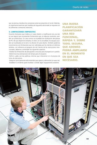 que se precisa y localizar las conexiones externas presentes en la red. Además,
es importante examinar qué medidas de resguardo adicionales se requieren en
las diferentes conexiones exteriores.
5- LIMITACIONES IMPUESTAS
Durante el proceso que implica un nuevo diseño o modificación de una red,
es casi seguro que se presenten limitaciones que, en algunas ocasiones, pue-
den ser productivas. Un caso común es el pedido de reutilización del parque
de PCs de que dispone la empresa. Es decir, en la actualidad, los equipos pue-
den ser reutilizados en la red si no afectan el nuevo diseño. También podemos
encontrarnos con limitaciones que son solicitadas por los clientes en distintos
ámbitos, con referencia al proyecto de red. Dentro de las restricciones men-
cionadas, debemos contemplar los siguientes aspectos:
-Analizar las limitaciones de presupuesto o recursos para el proyecto en cuestión.
-Determinar las estimaciones de tiempo para el proyecto.
-Definir cuáles son las políticas internas que intervienen en el proceso de
toma de decisiones.
-Asegurar que el personal esté entrenado para operar y administrar la nueva red.
-Establecer si el cliente quiere reutilizar o vender algún equipamiento existente.
UNA BUENA
PLANIFICACIÓN
GARANTIZARÁ
UNA RED
FUNCIONAL,
RÁPIDA Y, SOBRE
TODO, SEGURA,
QUE ADEMÁS
PODRÁ AMPLIARSE
EN EL MOMENTO
EN QUE SEA
NECESARIO.
53
Diseño de redes
038-CAPITULO 1.qxp:Layout 1 12/24/09 1:20 AM Página 53
 