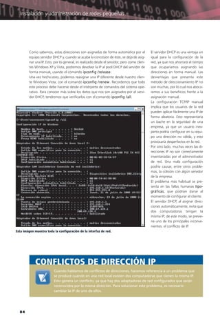 84
Cuando hablamos de conflictos de direcciones, hacemos referencia a un problema que
se produce cuando en una red local existen dos computadoras que tienen la misma IP.
Esto genera un conflicto, ya que hay dos adaptadores de red configurados que serán
reconocidos por la misma dirección. Para solucionar este problema, es necesario
cambiar la IP de uno de ellos.
CONFLICTOS DE DIRECCIÓN IP
Esta imágen muestra toda la configuración de la interfaz de red.
Como sabemos, estas direcciones son asignadas de forma automática por el
equipo servidor DHCP y, cuando se acaba la concesión de éste, se deja de asig-
nar una IP. Esto, por lo general, es realizado desde el servidor, pero como clien-
tes Windows XP y Vista, podremos devolver la IP al pool DHCP del servidor de
forma manual, usando el comando ipconfig /release.
Una vez hecho esto, podemos reasignar una IP diferente desde nuestro clien-
te Windows Vista, con el comando ipconfig /renew. Recordemos que todo
este proceso debe hacerse desde el intérprete de comandos del sistema ope-
rativo. Para conocer más sobre los datos que nos son asignados por el servi-
dor DHCP, tendremos que verificarlos con el comando ipconfig /all.
El servidor DHCP es una ventaja sin
igual para la configuración de la
red, ya que nos ahorrará el tiempo
que ocuparíamos asignando las
direcciones en forma manual. Las
desventajas que presenta este
método de direccionamiento IP no
son muchas, por lo cual nos aboca-
remos a sus beneficios frente a la
asignación manual.
La configuración TCP/IP manual
implica que los usuarios de la red
pueden aplicar fácilmente una IP de
forma aleatoria. Esto representaría
un bache en la seguridad de una
empresa, ya que un usuario inex-
perto podría configurar en su equi-
po una dirección no válida, y esto
provocaría desperfectos en la red.
Por otro lado, muchas veces las di-
recciones IP no son correctamente
inventariadas por el administrador
de red. Una mala configuración
podría causar, entre otros proble-
mas, la colisión con algún servidor
de la empresa.
El problema más habitual se pre-
senta en las fallas humanas tipo-
gráficas, que podrían darse al
momento de configurar el cliente.
El servidor DHCP, al asignar direc-
ciones automáticamente, evita que
dos computadoras tengan la
misma IP; de este modo, se previe-
ne uno de los principales inconve-
nientes: el conflicto de IP.
Instalación y administración de redes pequeñas
072-CAPITULO 2.qxp:Layout 1 12/24/09 9:06 AM Página 84
 