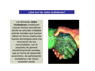 ¿Qué son las redes ciudadanas?
Las llamadas redes
ciudadanas constituyen
nuevas formas asociativas
donde se articulan múltiples
actores sociales que buscan
utilizar en forma creativa las
nuevas tecnologías para una
renovación de sus
comunidades, con el
propósito de generar
transformaciones sociales,
sea en forma de desarrollo
económico, de participación
ciudadana o de menor
exclusión social.
 