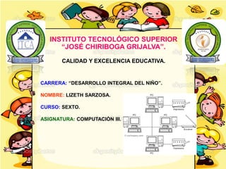 CARRERA: “DESARROLLO INTEGRAL DEL NIÑO”.
NOMBRE: LIZETH SARZOSA.
CURSO: SEXTO.
ASIGNATURA: COMPUTACIÒN III.
INSTITUTO TECNOLÓGICO SUPERIOR
“JOSÉ CHIRIBOGA GRIJALVA”.
CALIDAD Y EXCELENCIA EDUCATIVA.
 