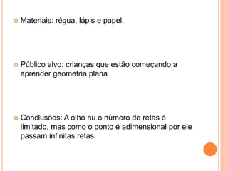 Materiais: régua, lápis e papel.Público alvo: crianças que estão começando a aprender geometria planaConclusões: A olho nu o número de retas é limitado, mas como o ponto é adimensional por ele passam infinitas retas.