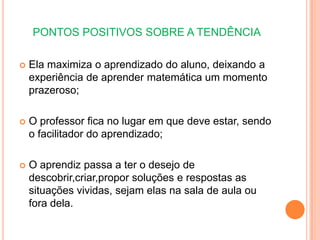 PONTOS POSITIVOS SOBRE A TENDÊNCIAEla maximiza o aprendizado do aluno, deixando a experiência de aprender matemática um momento prazeroso;O professor fica no lugar em que deve estar, sendo o facilitador do aprendizado;O aprendiz passa a ter o desejo de descobrir,criar,propor soluções e respostas as situações vividas, sejam elas na sala de aula ou fora dela.