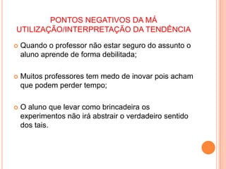 PONTOS NEGATIVOS DA MÁ UTILIZAÇÃO/INTERPRETAÇÃO DA TENDÊNCIAQuando o professor não estar seguro do assunto o aluno aprende de forma debilitada;Muitos professores tem medo de inovar pois acham que podem perder tempo;O aluno que levar como brincadeira os experimentos não irá abstrair o verdadeiro sentido dos tais.