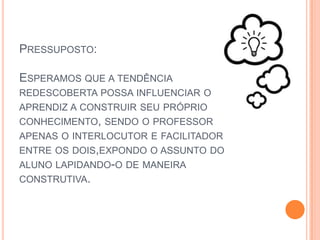 Pressuposto:Esperamos que a tendência redescoberta possa influenciar o aprendiz a construir seu próprio conhecimento, sendo o professor apenas o interlocutor e facilitador entre os dois,expondo o assunto do aluno lapidando-o de maneira construtiva.
