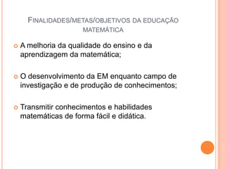Finalidades/metas/objetivos da educação matemáticaA melhoria da qualidade do ensino e da aprendizagem da matemática;O desenvolvimento da EM enquanto campo de investigação e de produção de conhecimentos;Transmitir conhecimentos e habilidades matemáticas de forma fácil e didática.