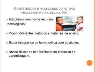 Competências e habilidades do futuro professor para o século XXIAdaptar-se aos novos recursos tecnológicos;Propor diferentes métodos e materiais de ensino;Saber integrar-se de forma crítica com os alunos;Nunca deixar de ser facilitador do processo de aprendizagem.