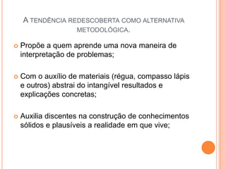 A tendência redescoberta como alternativa metodológica.Propõe a quem aprende uma nova maneira de interpretação de problemas;Com o auxílio de materiais (régua, compasso lápis e outros) abstrai do intangível resultados e explicações concretas;Auxilia discentes na construção de conhecimentos sólidos e plausíveis a realidade em que vive;