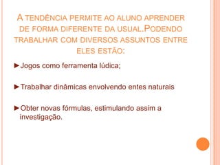 A tendência permite ao aluno aprender de forma diferente da usual.Podendo trabalhar com diversos assuntos entre eles estão:►Jogos como ferramenta lúdica;►Trabalhar dinâmicas envolvendo entes naturais►Obter novas fórmulas, estimulando assim a investigação.