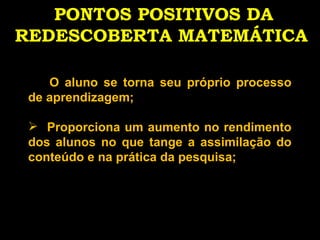 PONTOS POSITIVOS DA REDESCOBERTA MATEMÁTICA   O aluno se torna seu próprio processo de aprendizagem; Proporciona um aumento no rendimento dos alunos no que tange a assimilação do conteúdo e na prática da pesquisa;  