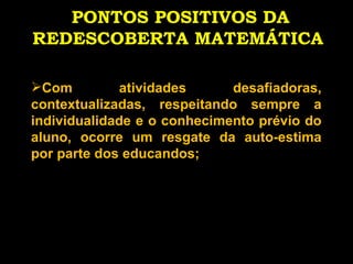 PONTOS POSITIVOS DA REDESCOBERTA MATEMÁTICA   Com atividades desafiadoras, contextualizadas, respeitando sempre a individualidade e o conhecimento prévio do aluno, ocorre um resgate da auto-estima por parte dos educandos; 