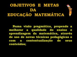 Numa visão pragmática, propende a melhorar a qualidade do ensino e aprendizagem da matemática, através de uso de novas técnicas pedagógicas e com a contextualização de seus conteúdos;   OBJETIVOS  E  METAS  DA  EDUCAÇÃO  MATEMÁTICA 