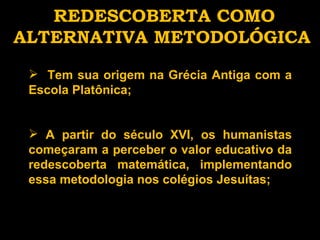 REDESCOBERTA COMO ALTERNATIVA METODOLÓGICA Tem sua origem na Grécia Antiga com a Escola Platônica; A partir do século XVI, os humanistas começaram a perceber o valor educativo da redescoberta matemática, implementando essa metodologia nos colégios Jesuítas; 