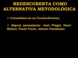 REDESCOBERTA COMO ALTERNATIVA METODOLÓGICA Consolidou-se no Construtivismo; Alguns pensadores: Jean Piaget, Henri Wallon, Paulo Freire, Johann Pestalozzi; 