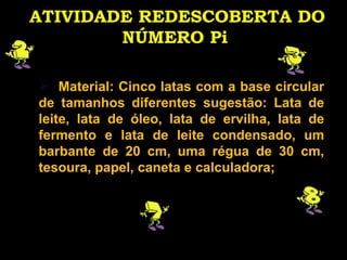 ATIVIDADE REDESCOBERTA DO NÚMERO Pi   Material: Cinco latas com a base circular de tamanhos diferentes sugestão: Lata de leite, lata de óleo, lata de ervilha, lata de fermento e lata de leite condensado, um barbante de 20 cm, uma régua de 30 cm, tesoura, papel, caneta e calculadora; 