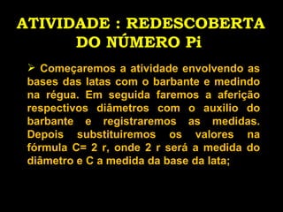 ATIVIDADE : REDESCOBERTA DO NÚMERO Pi   Começaremos a atividade envolvendo as bases das latas com o barbante e medindo na régua. Em seguida faremos a aferição respectivos diâmetros com o auxilio do barbante e registraremos as medidas. Depois substituiremos os valores na fórmula C= 2 r, onde 2 r será a medida do diâmetro e C a medida da base da lata; 