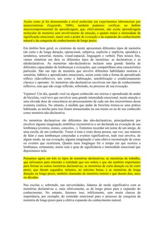 Assim como já foi demonstrado a nível molecular em experimentos laboratoriais por
neurocientistas (Izquierdo, 2006), também pudemos verificar, no âmbito
macrocomportamental da aprendizagem, que, efetivamente, não existe aprendizagem
molecular de memória sem envolvimento de emoção, e quanto maior a intensidade da
significação emocional, maior será o poder de evocação e da expansão do conhecimento
natural e da conquista do conhecimento de longo prazo.
Em âmbito bem geral, os cientistas da mente apresentam diferentes tipos de memória
(de curta e de longa duração, operacional, subjetiva, explícita e implícita, episódica e
semântica, sensorial, motora, visual-espacial, linguagem e verbal). Para nossos fins,
vamos sintetizar em dois os diferentes tipos de memórias: as declarativas e as
nãodeclarativas. As memórias não-declarativas incluem uma grande família de
diferentes capacidades de lembranças e evocações, que compartilham uma característica
particular. São um tipo de memória que envolve diferentes habilidades motoras e
sensórias, hábitos e aprendizados emocionais, assim como toda a forma de aprendizado
reflexo (não-reflexivo), tais como a habituação, sensibilização e condicionamento
clássico e operante. As memórias não-declarativas envolvem um tipo de conhecimento
reflexivo, mas que não exige reflexão, sobretudo, no processo de sua evocação.
Vejamos! Um dia, quando você ou algum conhecido seu iniciou o aprendizado de andar
de bicicleta, você teve que envolver uma grande intensidade emocional, muita atenção e
uma elevada dose de consciência no processamento de cada um dos microrritmos dessa
aventura cinética. No entanto, à medida que andar de bicicleta tornou-se uma prática
habituada, as tarefas para isso foram armazenadas na sua mente ou na de seu conhecido
como memória não-declarativa.
As memórias declarativas são diferentes das não-declarativas, principalmente por
envolver alguma imaginação simbólica reconstrutiva a ser declarada na evocação de sua
lembrança (eventos, nomes, conceitos...). Tentemos recordar um nome de um amigo, de
uma escola, de um conhecido. Trazer à tona o rosto dessa pessoa, sua voz, sua maneira
de falar e suas lembranças conectadas a eventos significativos, tudo isso envolve, de
algum modo, na sua evocação, alguma imaginação e uma efetiva reconstrução de cenas
ou eventos que ocorreram. Quanto mais longínquo for o tempo em que ocorreu a
lembrança, certamente, maior será o grau de significância e intensidade emocional que
depositamos nela.
Pensamos agora em três os tipos de memórias declarativas: as memórias de trabalho,
que utilizamos para entender a realidade que nos rodeia e que são também importantes
para formar as outras memórias declarativas; as memórias de curta duração ou de curto
prazo, que duram segundos, minutos, no máximo horas; e as memórias de longa
duração ou longo prazo, também chamadas de memória remota e que duram dias, anos
ou décadas.
Nas escolas e, sobretudo, nas universidades, lidamos de modo significativo com as
memórias declarativas e, mais efetivamente, as de longo prazo para a expansão do
conhecimento. No entanto, fazemos isso, infelizmente, sem muita clareza da
importância, por exemplo, do conteúdo emocional para o processo de conquista da
memória de longo prazo para a efetiva expansão do conhecimento natural.

 