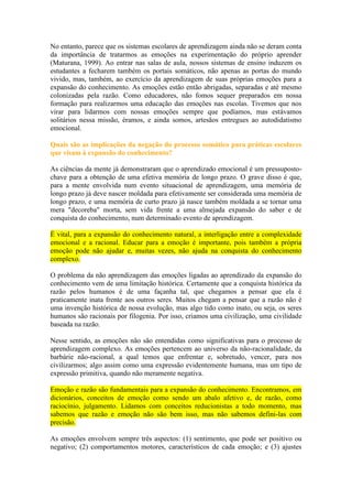 No entanto, parece que os sistemas escolares de aprendizagem ainda não se deram conta
da importância de tratarmos as emoções na experimentação do próprio aprender
(Maturana, 1999). Ao entrar nas salas de aula, nossos sistemas de ensino induzem os
estudantes a fecharem também os portais somáticos, não apenas as portas do mundo
vivido, mas, também, ao exercício da aprendizagem de suas próprias emoções para a
expansão do conhecimento. As emoções estão então abrigadas, separadas e até mesmo
colonizadas pela razão. Como educadores, não fomos sequer preparados em nossa
formação para realizarmos uma educação das emoções nas escolas. Tivemos que nos
virar para lidarmos com nossas emoções sempre que podíamos, mas estávamos
solitários nessa missão, éramos, e ainda somos, artesãos entregues ao autodidatismo
emocional.
Quais são as implicações da negação do processo somático para práticas escolares
que visam à expansão do conhecimento?
As ciências da mente já demonstraram que o aprendizado emocional é um pressupostochave para a obtenção de uma efetiva memória de longo prazo. O grave disso é que,
para a mente envolvida num evento situacional de aprendizagem, uma memória de
longo prazo já deve nascer moldada para efetivamente ser considerada uma memória de
longo prazo, e uma memória de curto prazo já nasce também moldada a se tornar uma
mera "decoreba" morta, sem vida frente a uma almejada expansão do saber e de
conquista do conhecimento, num determinado evento de aprendizagem.
É vital, para a expansão do conhecimento natural, a interligação entre a complexidade
emocional e a racional. Educar para a emoção é importante, pois também a própria
emoção pode não ajudar e, muitas vezes, não ajuda na conquista do conhecimento
complexo.
O problema da não aprendizagem das emoções ligadas ao aprendizado da expansão do
conhecimento vem de uma limitação histórica. Certamente que a conquista histórica da
razão pelos humanos é de uma façanha tal, que chegamos a pensar que ela é
praticamente inata frente aos outros seres. Muitos chegam a pensar que a razão não é
uma invenção histórica de nossa evolução, mas algo tido como inato, ou seja, os seres
humanos são racionais por filogenia. Por isso, criamos uma civilização, uma civilidade
baseada na razão.
Nesse sentido, as emoções não são entendidas como significativas para o processo de
aprendizagem complexo. As emoções pertencem ao universo da não-racionalidade, da
barbárie não-racional, a qual temos que enfrentar e, sobretudo, vencer, para nos
civilizarmos; algo assim como uma expressão evidentemente humana, mas um tipo de
expressão primitiva, quando não meramente negativa.
Emoção e razão são fundamentais para a expansão do conhecimento. Encontramos, em
dicionários, conceitos de emoção como sendo um abalo afetivo e, de razão, como
raciocínio, julgamento. Lidamos com conceitos reducionistas a todo momento, mas
sabemos que razão e emoção não são bem isso, mas não sabemos defini-las com
precisão.
As emoções envolvem sempre três aspectos: (1) sentimento, que pode ser positivo ou
negativo; (2) comportamentos motores, característicos de cada emoção; e (3) ajustes

 